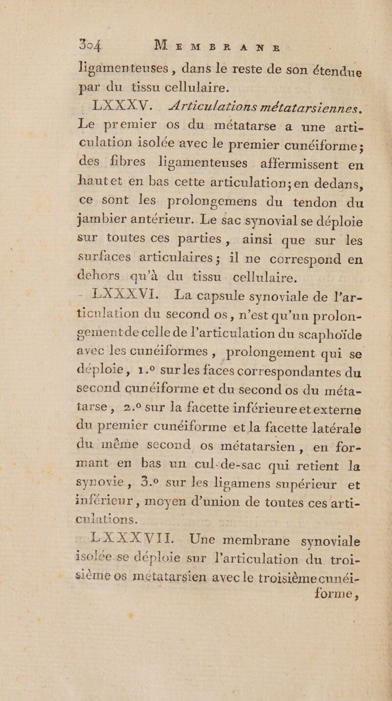 ligamentenses , dans le reste de son étendue par du tissu cellulaire. LXXXV. Articulations métatarsiennes. Le premier os du métatarse a une arti- culation isolée avec le premier cunéiforme ; des fibres lisamenteuses affermissent en hautet en bas cette articulation;en dedans, ce sont les prolongemens du tendon du jambier antérieur. Le sac synovial se déploie sur toutes ces parties, ainsi que sur les surfaces articulaires; il ne correspond en dehors qu’à du tissu cellulaire. LXXXVI. Ja capsule synoviale de l’ar- ticulation du second os », n'est qu’un prolon- sementde celle de l'articulation du scaphoïde avec les cunéiformes, prolongement qui se déploie, 1.° sur les faces correspondantes du second cunéiforme et du second os du méta- iarse, 2.0 sur la facette inférieureet externe du premier cunéiforme et la facette latérale du même second os métatarsien, en for- mant en bas un cul-de-sac qui retient la synovie, 3.0 sur les lisamens SÉRARERE et inférieur > moyen in de toutes ces arti- culations. LXXX VII Une membrane synoviale isolee se déploie sur l'articulation du troi- sième os métatarsien avec le troisièmecnnéi- | forme,