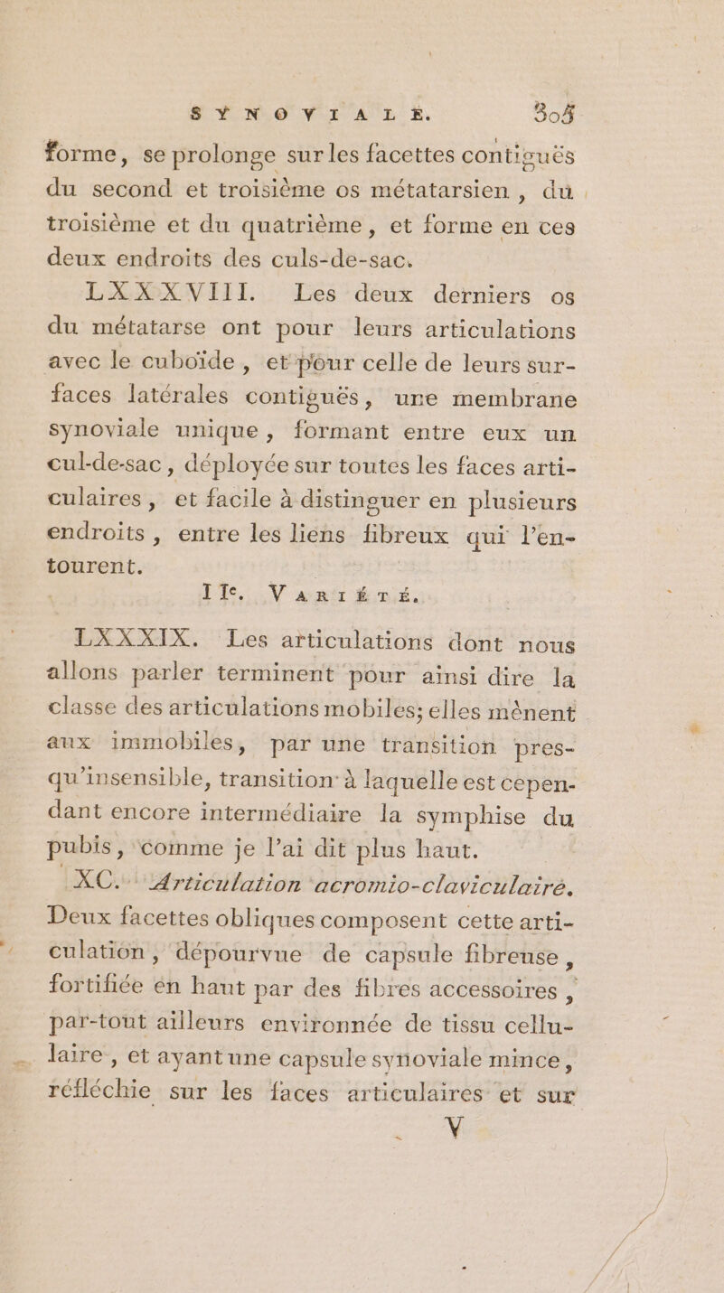 SY NO VI À L E. 804 forme, se prolonge sur les facettes conticuës du second et troisième os métatarsien , du. troisième et du quatrième, et forme en ces deux endroits des culs-de-sac. LXXXVIII Les deux derniers os du métatarse ont pour leurs articulations avec le cuboïde , et pour celle de leurs sur- faces latérales dora des », ure membrane synoviale unique, eue entre eux un cul-de-sac, déployée sur toutes les faces arti- culaires, et facile à distinguer en plusieurs endroits , entre les liens fibreux qui l’en- tourent. 18H IT. V am: Évié. LXXXIX. Les articulations dont nous allons parler terminent pour ainsi dire la classe des articulations mobiles; elles mènent aux immobiles, par une transition pres- qu'insensible, transition: à laquelle est cepen- dant encore intermédiaire la symphise du pubis, comme je l’ai dit plus haut. | XC. Articulation acromio-claviculairé. Deux facettes obliques composent cette arti- culation, dépourvue de capsule fibrense, fortifiée én haut par des fibres accessoires , par-tout ailleurs environnée de tissu cellu- laire , et ayantune capsule syñoviale mince, réfléchie sur les faces articulaires et sur a