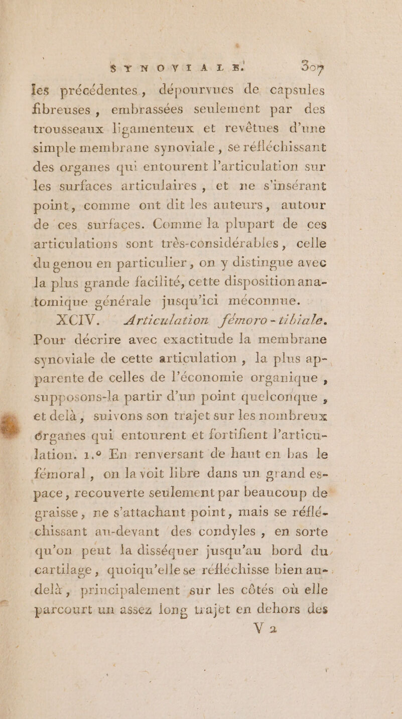 [2 L $ Y N OV I A LE. 307 les précédentes, dépourvues de capsules fibreuses , embrassées seulement par des trousseaux lisgamenteux et revêtues d’une simple membrane synoviale, se réfléchissant des organes qui entourent l'articulation sur les surfaces articulaires , et ne s’insérant point, comme ont dit les auteurs, autour de ces surfaces. Comme la plupart de ces articulations sont trés-considérables, celle du genou en particulier, on y distingue avec la plus grande facilité, cette disposition ana- tomique générale jusqu'ici méconnue. | XCIV. Articulation fémoro-tibiale. Pour décrire avec exactitude la membrane synoviale de cette articulation , la plus ap- parente de celles de l’économie organique , supposons-la partir d’un point quelconque , et delà, suivons son trajet sur les nombreux érgañes qui entourent et fortifient larticu- lation. 1.9 En renversant de haut en bas le fémoral, on la voit libre dans un grand es- pace, recouverte seulement par beaucoup de” graisse, ne s’attachant point, mais se réflé- chissant au-devant des condyles , en sorte qu'on peut la disséquer jusqu’au bord du. cartilage, quoiqu’ellese réfléchisse bien au, delx, principalement sur les côtés où elle parcourt un assez long trajet en dehors des V 2