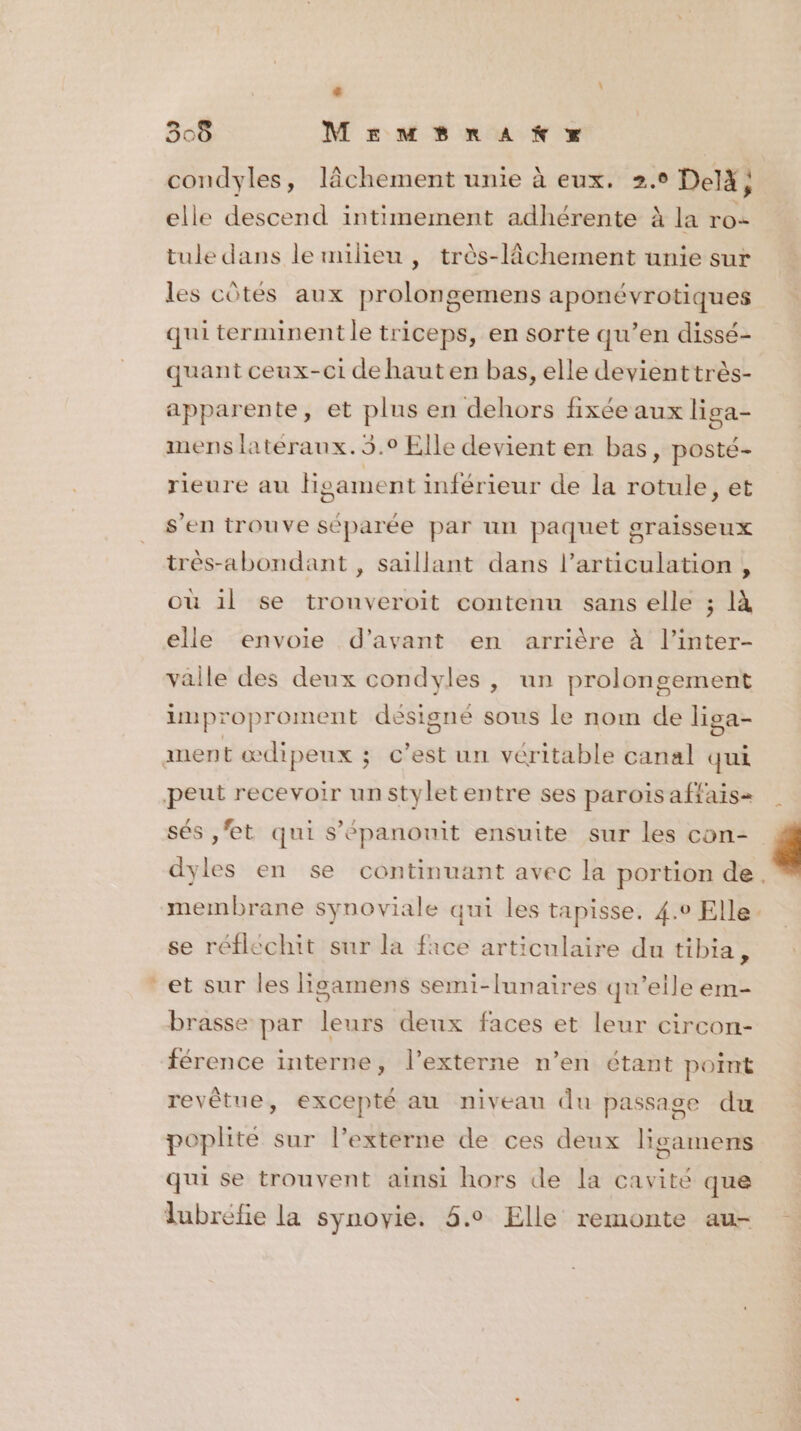 $ 308 MEeMBrAKYX condyles, lâchement unie à eux. 2.0 Delà; elle descend intimement adhérente à la ro- tule dans lemilieu , très-lchement unie sur les côtés aux prolongemens aponévrotiques qui terminent le triceps, en sorte qu’en dissé- quant ceux-ci de haut en bas, elle devienttrès- apparente, et plus en dehors fixée aux liga- mens latéraux. 5.0 Elle devient en bas, posté- rieure au Higament inférieur de la rotule, et s'en trouve séparée par un paquet graisseux très-abondant , saillant dans l’articulation , où il se trouveroit contenu sans elle ; là elle envoie d'avant en arrière à l’inter- vaille des deux condyles , un prolongement lmproproment désigné sous le nom de liga- ment œdipeux ; c’est un véritable canal qui peut recevoir unstyletentre ses parois affais= sés ,'et qui s’épanouit ensuite sur les con- dyles en se continuant avec la portion de. membrane synoviale qui les tapisse. 4.0 Elle se réfléchit sur la face articulaire du tibia, * et sur les ligamens semi-lunaires qu’eile em- brasse par leurs deux faces et leur circon- férence interne, l’externe n’en étant point revètue, excepté au niveau du passage du poplité sur l’externe de ces deux lisamens qui se trouvent ainsi hors de la cavité que lubréfie la synovie. 5.0 Elle remonte au-