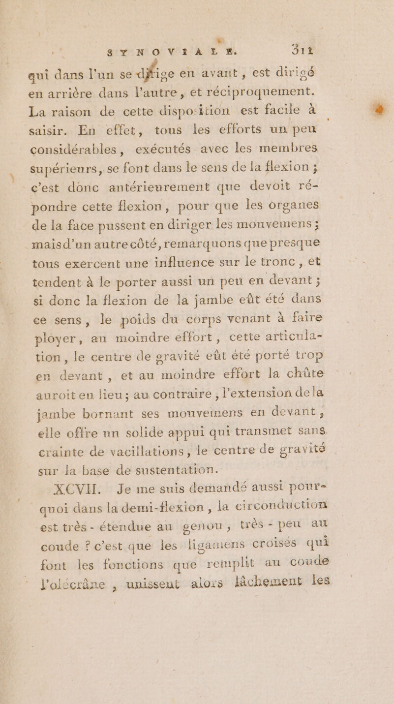 4 + SY NOVIAL E%. 314 qui dans l'un se ice en avant , est diricé en arrière dans l’autre, et réciproquement. La raison de cette dispo:ition est facile à saisir. En effet, tous les efforts un peu considérables, exécutés avec les membres supérieurs, se font dans le sens de la flexion ; c'est donc antérienrement que devoit ré- ganes de la face pussent en diriger les mouvemens ; pondre cette flexion, pour que les or _maisd’un autrecôté,remarquons que presque tous exercent une influence sur le tronc , et tendent à le porter aussi un pen en devant ; si donc la flexion de la jambe eût été dans ce sens, le poids du corps venant à faire ployer, au moindre effort, cette articula- tion , le centre de gravité eût été porté trop en devant, et au moindre effort la chüte auroit en lieu; au contraire , l’extension dela jambe bornant ses monvemens en devant , elle offre un solide appui qui transmet sans crainte de vacillations, le centre de gravité sur la base de sustentation. XCVII. Je me suis demandé aussi pour- quoi dans la demi-flexion , la circonductior est très - étendue au genou, trés - peu au coude ? c’est que les ligainens croisés qui font les fonctions que remplit au coude l'olécrâne , unissent alors lâchement les