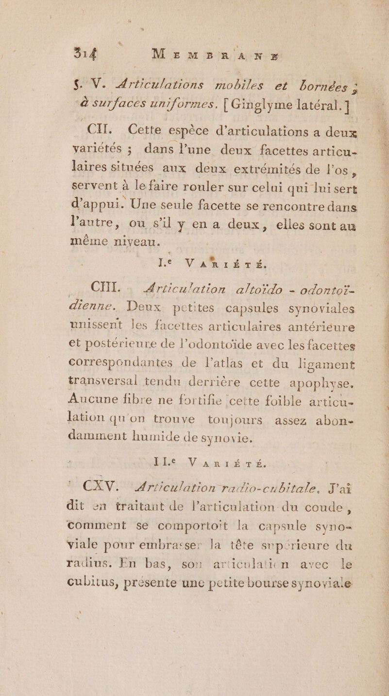 à surfaces uniformes. [ Ginglyme latéral. ] CH. Cette espèce d’articulations a deux variétés ; dans l’une deux facettes articu- laires situées aux deux extrémités de l'os À servent à le fire rouler sur celui qui lui sert d'appui. * Une seule facette se rencontre dans l’autre, ou s'il y en a deux, elles sont au même niveau. | « s Le VARIÉTÉ. CHI. Articulation altordo - odontoi- dienne. Deux petites capsules synoviales unissent les facettes articulaires antériéure et postérieure de l’odontoïde avec les facettes correspondantes de l’atlas et du ligament transversal tendu derrière cette apophyse. Aucune fibre ne fortifie cette foible articu- lation qu'on trouve toujours assez abon- damment humide de synovie. ILe VaAarr1ÉTé. CXV. Articulation raio-cubitale, J'ai dit sn traitant de l’articulation du coude, comment se comportoit la capsule syno- Yiale pour embrasse: la tête srp:rieure du radius. En bas, son articulaticn avec le cubitus, présente une petite bourse synoviale Re Te