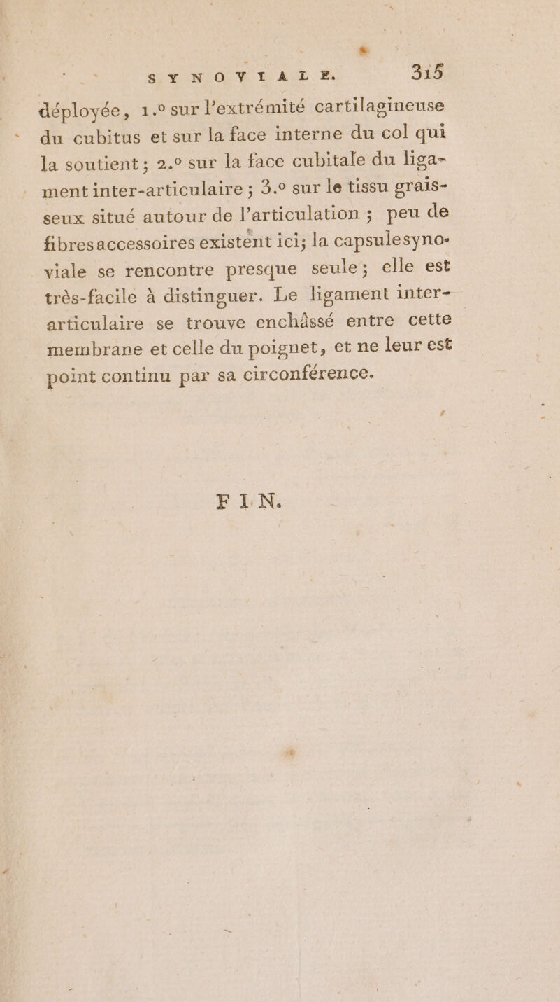 déployée, 1.0 sur l'extrémité cartilasineuse du cubitus et sur la face interne du col qui la soutient ; 2.° sur la face cubitale du liga- ment inter-articulaire ; 3. sur le tissu grais- seux situé autour de l’articulation ; peu de fibresaccessoires existent ici; la capsulesyno- viale se rencontre presque seule; elle est très-facile à distinguer. Le ligament inter- articulaire se trouve enchässé entre cette membrane et celle du poignet, et ne leur est point continu par sa circonférence. FLN.