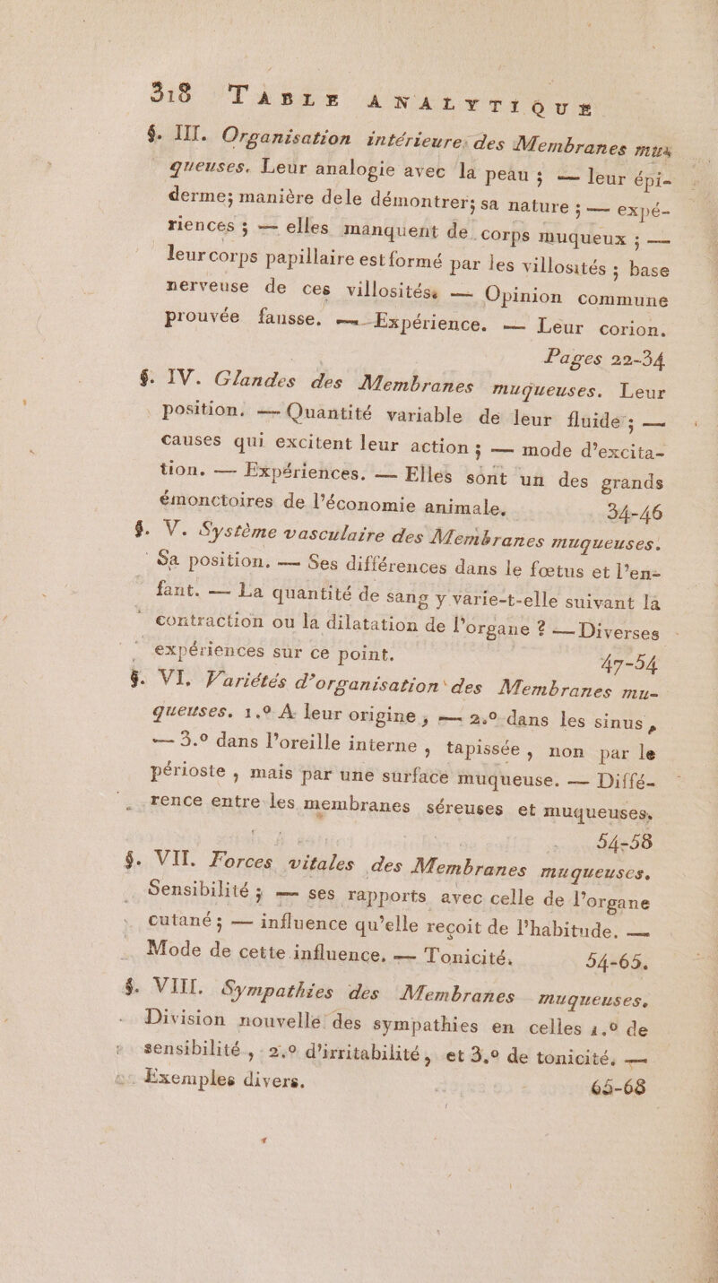 3:18 Tapre ANALYTIQUE# $. III. Organisation intérieure: des Membranes MES _ greuses, Leur analogie avec la peau ; — leur épi derme; manière dele démontrer; sa nature ÿ — expé- riences s — elles manquent de. corps muqueux 3 — leur corps papillaire est formé par les villosités ; base nerveuse de ces villositéss — Opinion commune prouvée fansse, Expérience. — Leur corion. Fe Pages 22-34 $. IV. Glandes des Membranes muqueuses. Leur position, — Quantité variable de leur fluider; — Causes qui excitent leur action ; — mode d’excita- tion. — Expériences. — Elles sônt un des grands émonctoires de l’économie animale, 34-46 $. V. Système vasculaire des Membranes TUQUEUSES, Sa position. — Ses différences dans le fœtus et l’en- fant. — La quantité de Sang y varie-t-elle suivant la contraction ou la dilatation de Porgane ? 2 Diverses expériences sur ce point. 47-54 &amp;. VI, Vuriétés d'organisation des Membranes mu- gueuses. 1.9 À: leur origine , — 2,0 dans les sinus, — 3.° dans l'oreille interne » tapissée, non par le périoste ; mais par une surface muqueuse. — Diffé- rence entre les membranes séreuses et muqueuses, or e vi 54-58 $. VIT. Forces vitales des Membranes muqueuses, Sensibilité ; 7 ses rapports avec celle de l'organe cutané ; — influence qu’elle reçoit de l'habitude, — Mode de cette influence, — Tonicité. 34-65. &amp; NU, Sympathies des Membranes MUQUEUSES, Division nouvelle des sympathies en celles 2.0 de sensibilité , : 2,9 d'irritabilité > et 3,9 de tonicité, — ge Exemples divers. “. 65-68