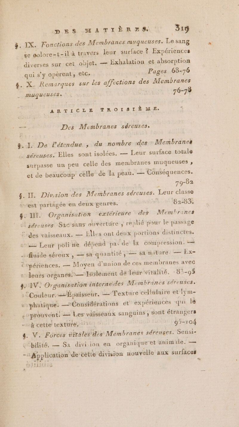 pnrsmarrènesm 318 &amp;. IX. Fonctions des Membranes muqueuses. Le sang se golore-t-il à travérs leur surface ? Expériences diverses sur cet objet. — Exhalation et absorption qui s'y opèrent, etc. Pages 68-76 $. X. Remarques sur les affections des Membranes MAUQUEUSES» “ 76-78 ARTICLE TROISIÈME. < à sf Des Membranes séreuses. ÿ&amp;..1. De l'étendue , du nombre des Membranes + séreuses. Elles sont isolées. — Leur surface totale snrpasse un peu celle des membranes muqueuses s et de beaucoup celle de Ja peau. — Conséquences. | me $. II. Division des Membranes séreuses, Leur classe L) est partagée en deux genres. % ‘82-83. $: IT. Organisation éxtérienre des Memlranes el sérenses Sac’sans ouverture ; replié pour le passage [des vaisseaux, — EÎles ont deux portions distinctes. eo Leur poli ne dépend pas de là compression. à fluide séreux , — sa quantité; — sa nature. — Ex € Spériènces. — Moyen d'union de ces membranes avec 2 leurs OTLANÉS. )— Isoléméent dé leur vitalité. 83-93 &amp; IV. Organisation internedes Membranes séreuses. Couleur. Épaisseur. Texture cellulaire et !5 m- € “phatique. __Épnsidérations et expériences qui la Le t ; À {',; $  À, où £ La { # e prouvent: — 1,es vargseaux sanguins ; sont étrangers : r*3 nl à -H cette! textures! 1° 95-104 €. V. Forces sales es Mémbranes séreuses. Sensi- LS bilité. — Sa division en organique et animale. — RER T : > de Sue À Re ces ë » Application de'cette division nouvelle aux surfaces fijitiie L2