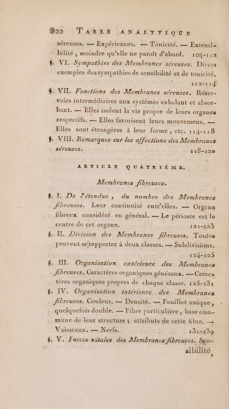 820 Tañrs ANAirTiovr séreuses, — Expériences. — Tonicité. — Exterisiæ bilité , moindre qu’elle ne paroît d’abord. 104-112 $&amp; VI. Sympatiiss des Membranes séreuses. Divers exemples dessympathies de sensibilité et de tonicité. , 112-114 6. VIT. Fonctions des Membranes séreuses. Réser- voirs intermédiaires aux systèmes exhalant et absor- bant. — Elles isolent la vie propre de leurs organes respectifs. = Elles favorisent leurs mouvemens. — Elles sont étrangères à leur forme > tC. 114-118 $ VIIL. Remarques sur les affections des Membranes séreuses. 110-120 ARTICLE QUATRIÈME. Membranes fibreuses. 8 I. De étendue |} du nombre des Membranes Jftbreuses. Leur continuité entr'elles. — Organe fibreux considéré en général. — Le périoste est le centre de cet organe. 121-123 $. Il. Division des Membranes jfibreuses. Toutes peuvent se‘rapporter à deux classes. — Subdivisiôns. 124-1284 $. UI. Organisation extérieure des Membranes jibreuses. Caractères organiques généraux, — Caracas tères organiques propres de chaque classe. 125-134 $. IV. Organisation intérieure des Membranes jtbreuses. Couleur. — Densité. — Feuillet unique , quelquelois double. — Fibre particulière , base com- mune de leur structure ;: attributs de cette fibre. Vaisseaux. — Nerfs, ; 131-139 $, V. Forces vitales des Muvibsieres Jibreuses.. Sen- sibilité,