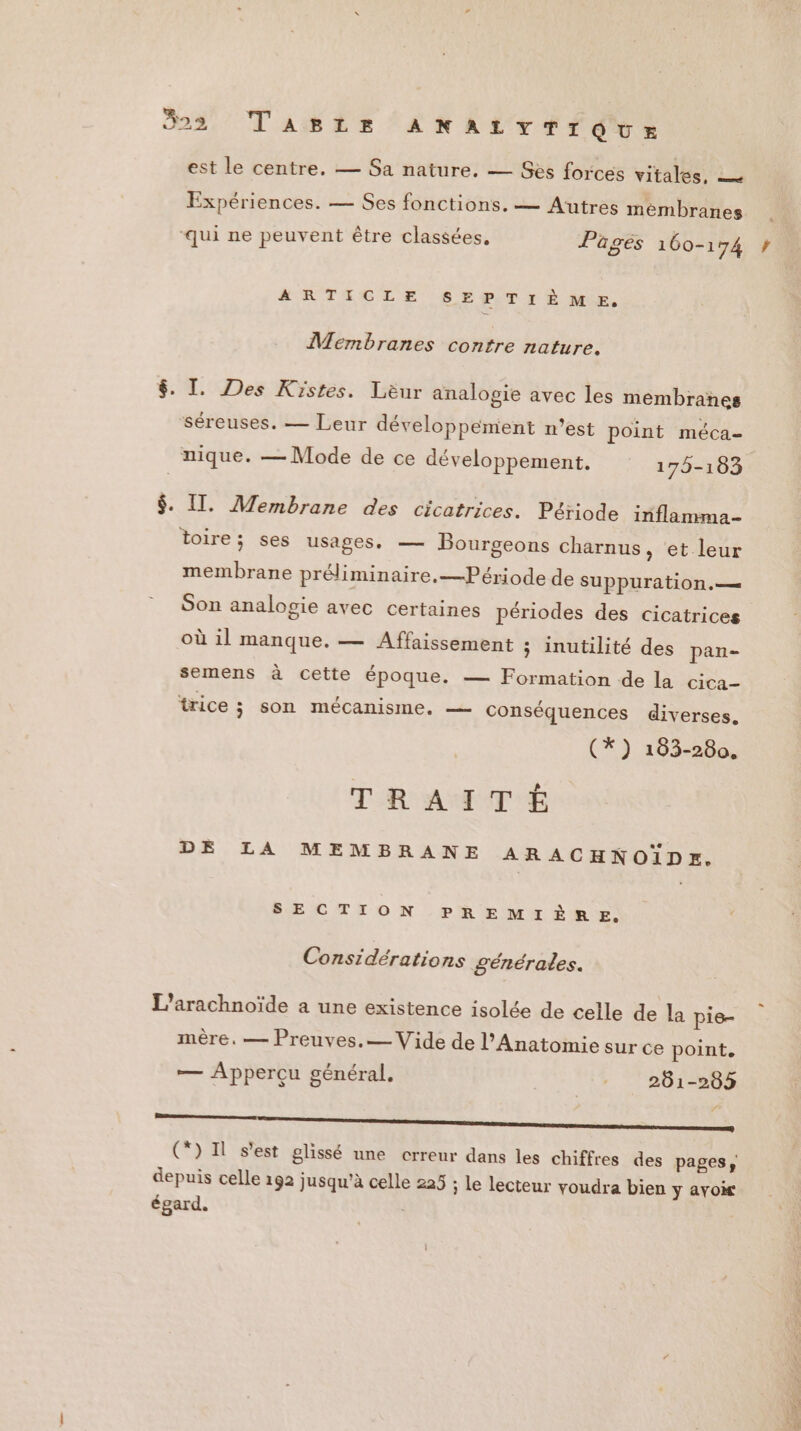 est le centre. — Sa nature. — Ses forces vitales, — . k Expériences. — Ses fonctions. — Autres membranes ‘qui ne peuvent être classées, Pages 160-174 ARTICLE SEPTIÈME. ÎMermbranes contre nature. $. I. Des Kistes. Lèur analogie avec les membranes ‘Séreuses. — Leur développement n’est point méca= nique. — Mode de ce développement. 175-183 $. IT. Membrane des cicatrices. Période inflamma- toire; ses usages. — Bourgeons charnus, et leur membrane préliminaire.—Période de SUPPUrATION . — Son analogie avec certaines périodes des cicatrices où 1l manque. — Affaissement ; inutilité des pan- semens à cette époque. — Formation de la cica- trice ; SON MÉCANISME, conséquences diverses. (*) 183-280. TRAITÉE DE LA MEMBRANE ARACHNOÏDEK. SECTION PREMIÈRE. Considérations générales. L’arachnoïde a une existence isolée de celle de la pis- mère. — Preuves.— Vide de l’Anatomie sur ce point, Æ Apperçu général. 201-203 RER CD Il s’est glissé une crreur dans les chiffres des pages, depuis celle 192 jusqu’à celle 225 ; Le lecteur voudra bien y avoir égard.