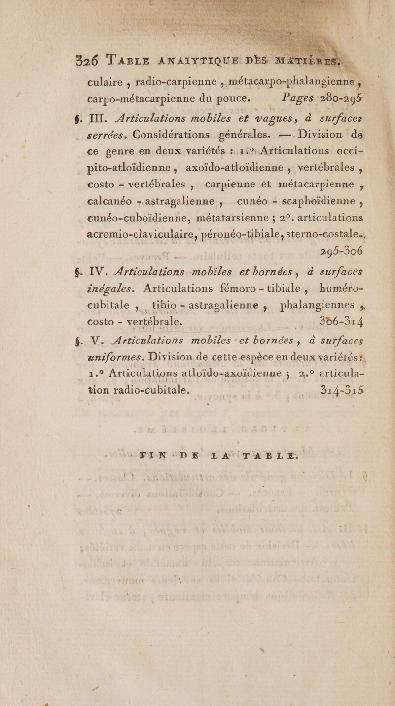 culaire , radio-carpienne ,. métacarpo-phalangienne , carpo-métacarpienne du pouce. . Pages 280-295 6. III. Articulations nobles et vagues, a surfaces serrées. Considérations générales. — Division de ce genre en. deux variétés + 1.9 Articulations occi- pito-atloïdienne, axoïdo-atloïdienne , vertébrales , costo - vertébrales , carpienne ét métacarpienne , calcanéo - astragalienne , _ cunéo - scaphoïdienne , cunéo-cuboïdienne, métatarsienne ; 20. articulations acromio-claviculaire, péronéo-tibiale, sterno-costale., 299- ET &. IV. Articulations mobiles et bornées, à surfaces inégales. Articulations fémoro - tibiale , huméro- cubitale , tibio - astragalienne , phalangiennes , costo - ae dé __:.::806-314 & V. Articulations Mots. RE borné, à surfaces uniformes. Division de cette espèce en deux variétés ?. 1.0 Articulations atloïdo- axoïdienne ; 2,0 articula- tion radio-cubitale. Res 814-315 CFIN DE LA TABLE.