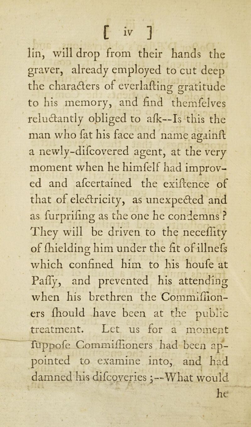 lin, will drop from their hands the graver, already employed to cut deep the characters of everlafting gratitude to his memory, and find themfelves reluctantly obliged to a Ik—I s this the man who fat his face and name againft a newly-difcovered agent, at the very moment when he himfelf had imnrov- A ed and afcertained the exigence of that of eleCtricity, as unexpected and as furprifing as the one he condemns ? They will be driven to the neceffity of fhielding him under the fit of illnefs which confined him to his houfe at Pally, and prevented his attending when his brethren the Commifiion- ers fhould have been at the public treatment. Let us for a moment fuppofe Commillioners had been ap- pointed to examine into, and had damned his difeoveries j—What would he