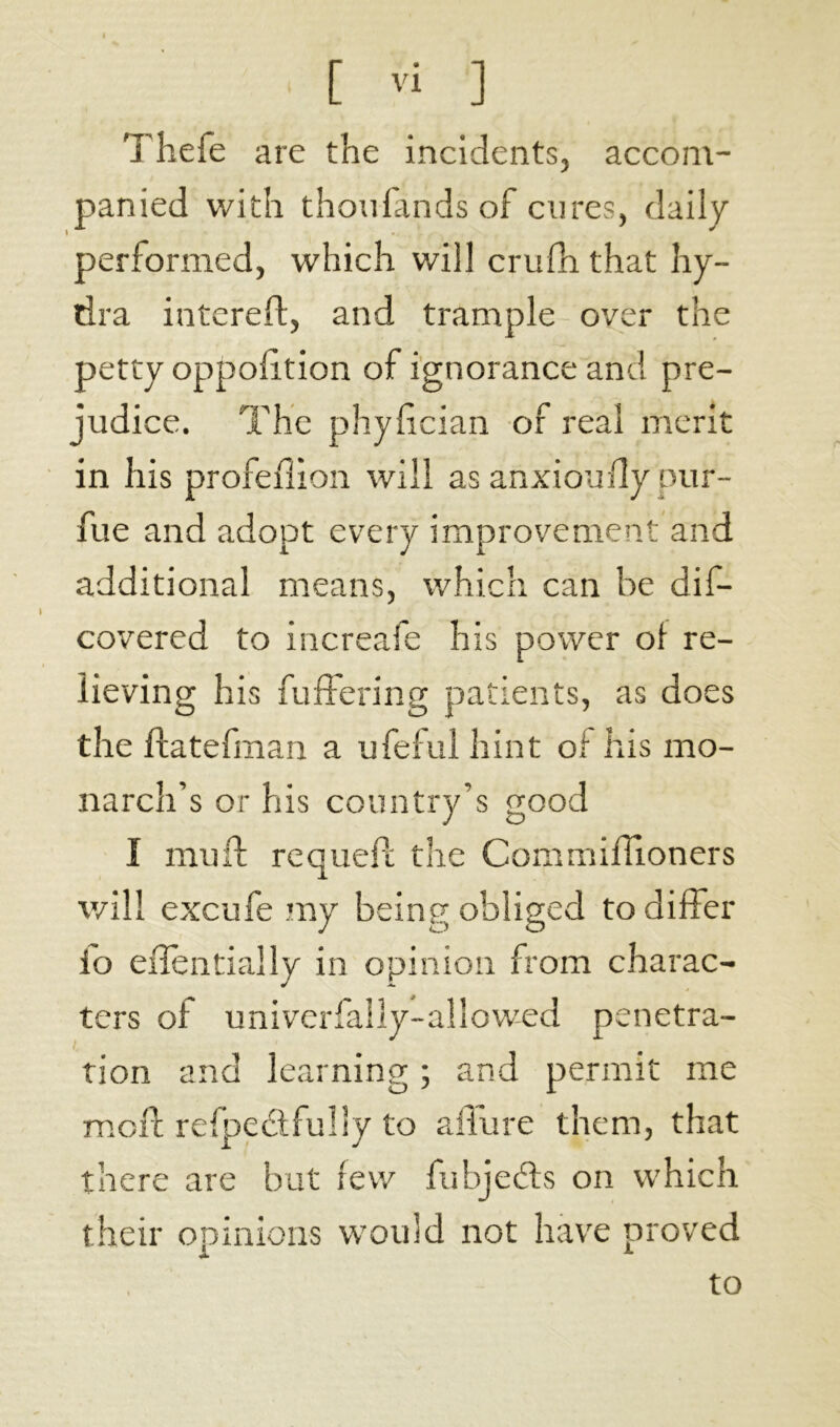 accom- Thefe are the incidents, panied with thou lands of cures, daily performed, which will crufh that hy- dra interefl, and trample over the petty oppolition of ignorance and pre- judice. The phyfcian of real merit in his profedion will as anxioufly pur- fue and adopt every improvement and additional means, which can be dis- covered to increafe his power of re- lieving his buffering patients, as does the ftatefman a ufeful hint of his mo- narch’s or his country’s good I muff requeft the Commiffioners will excufe my being obliged to differ io eilentially in opinion from charac- ters of univerfally-aîlowed pénétra- tion and learning ; and permit me mold refpcclfulrv to affure them, that there are but tew fubjeds on which their opinions would not have proved to