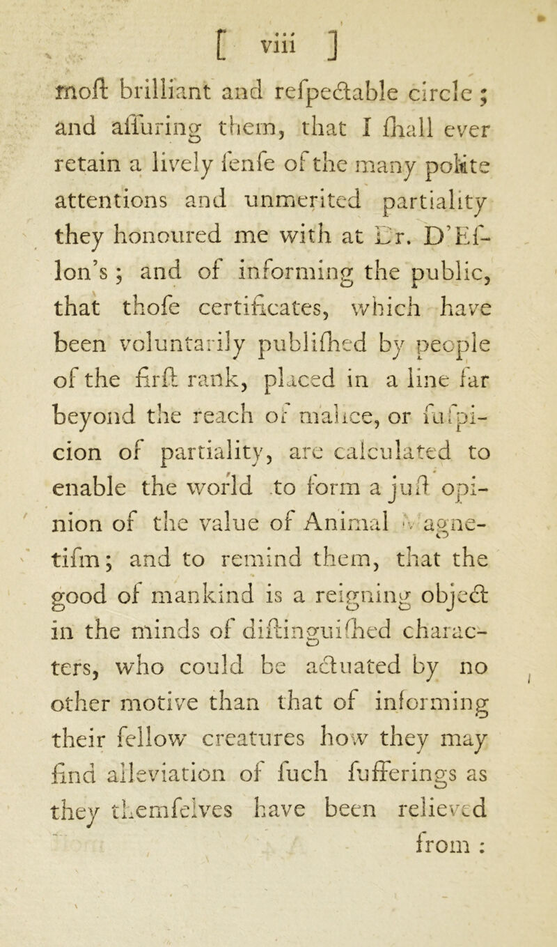 moft brilliant and reipedable circle ; and alluring them, that I {hall ever retain a lively fenfe oi the many poMte attentions and unmerited partiality they honoured me with at hr. D El- lon’s ; and of informing the public, that thofe certificates, which have been voluntarily publifhed by people of the firft rank, placed in a line lar beyond the reach or malice, or fufpi- cion of partiality, are calculated to enable the world to form a juft opi- nion of the value of Animal ■. a one- O tifm ; and to remind them, that the good ol mankind is a reigning objed: in the minds of diflinguifhed charac- ters, who could be actuated by no other motive than that of informing their fellow creatures how they may find alleviation of iuch fufFerinp's as they themfelves have been relieved from : t