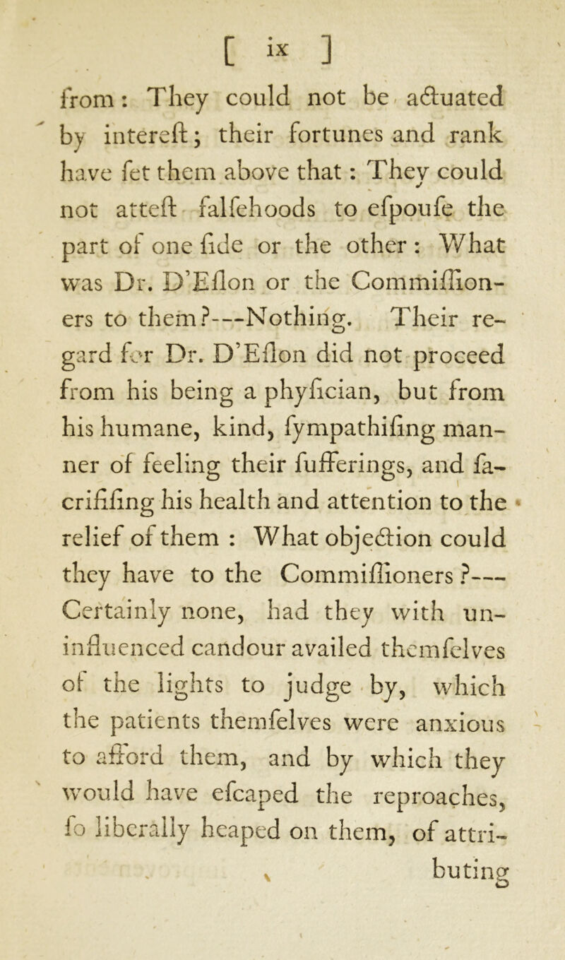 from: They could not be- actuated by intereft ; their fortunes and rank have fet them above that : Thev could j not atteft falfehoods to efpoufe the part of one fide or the other : What was Dr. D’Ellon or the Commiffion- ers to them?—Nothing. Their re- gard for Dr. D’Ellon did not proceed from his being a phyfcian, but from his humane, kind, fympathifing man- ner of feeling their bufferings, and fa- criflfing his health and attention to the relief or them : What objedlion could they have to the Commiflloners ?— Certainly none, had they with un- influenced candour availed themfelves of the lights to judge by, which the patients themfelves were anxious to afford them, and by which they would have efcaped the reproaches, fo liberally heaped on them, of attri- r v , buting