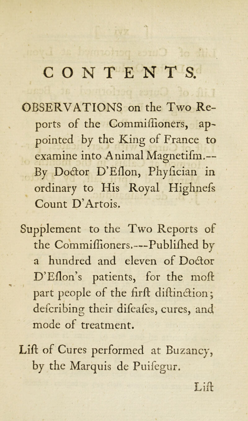 CONTENTS. OBSERVATIONS on the Two Re- ports of the Commiffioners, ap- pointed by the King of France to examine into AnimalMagnetifm.— By Doâor D’Ellon, Phyftcian in ordinary to His Royal Highnefs Count D’Artois. Supplement to the Two Reports of the Commiffioners.—Publiffied by a hundred and eleven of Doétor D’Ellon’s patients, for the molt part people of the foil diftinction ; */ defcribing their difeafes, cures, and mode of treatment. Lift of Cures performed at Buzancy, by the Marquis de Puifegur. Lift