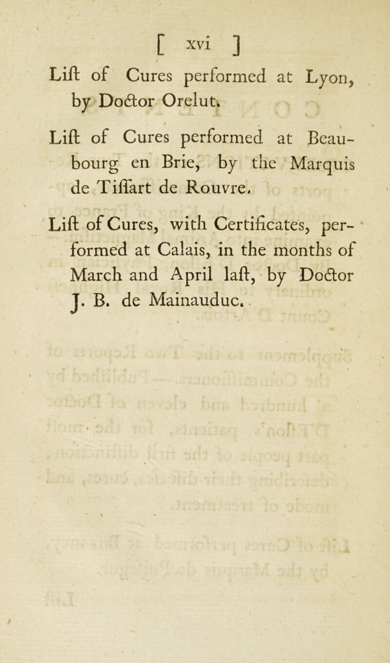 \ Lift of Cures performed at Lyon, by Doâor Orelut, ' • . ' t Lift of Cures performed at Beau- bourg en Brie, by the Marquis de Tifîart de Rouvre. Lift of Cures, with Certificates, per- * formed at Calais, in the months of March and April laft, by Docftor J. B. de Mainauduc..