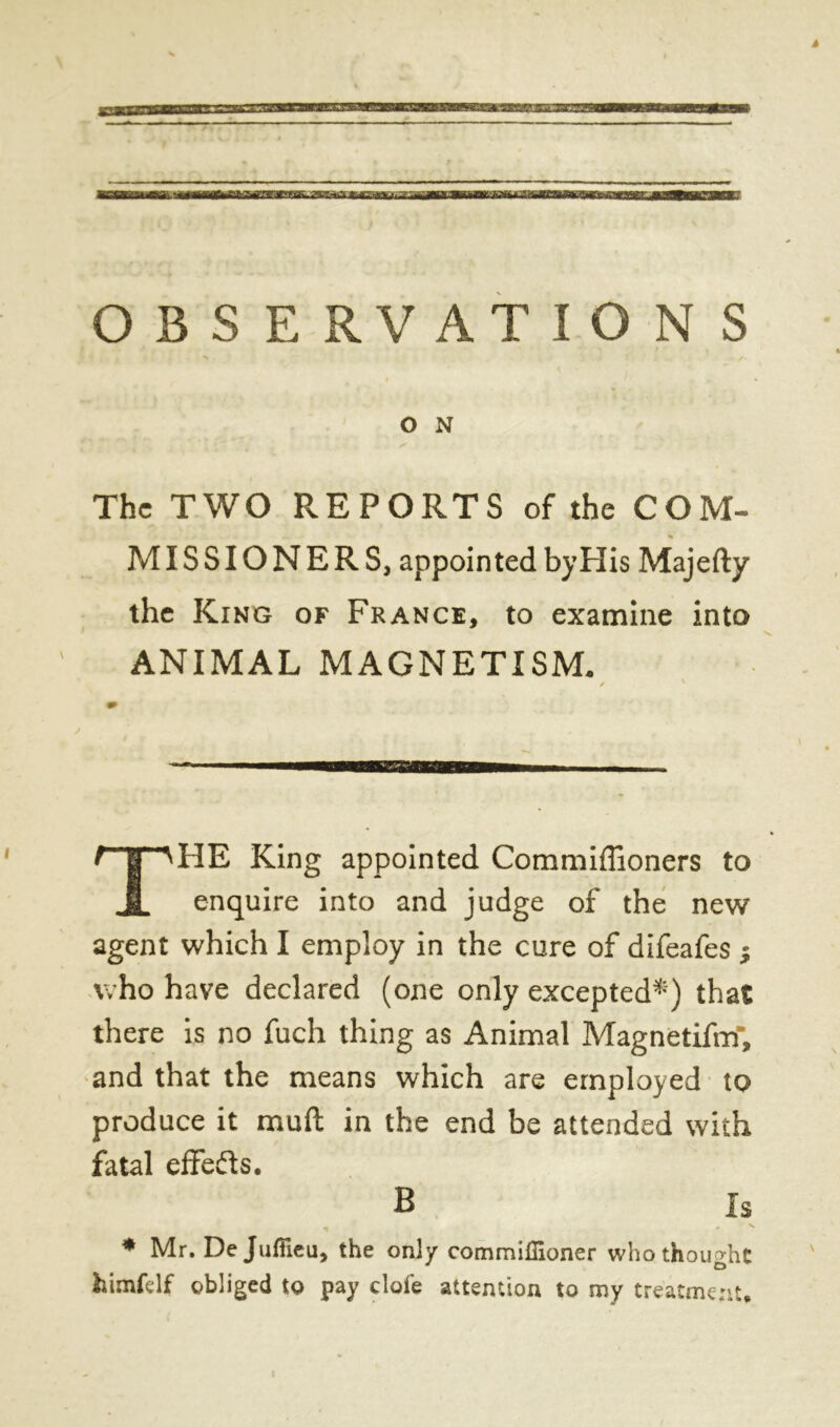 — — OBSERVATIONS O N The TWO REPORTS of the COM- MISSIONERS, appointed byHis Majefty the King of France, to examine into ANIMAL MAGNETISM. ✓ ' imam» / ' | A HE King appointed Commiffioners to U enquire into and judge of the new agent which I employ in the cure of difeafes ; who have declared (one only excepted*) that there is no fuch thing as Animal Magnetifm, and that the means which are employed to produce it mud in the end be attended with fatal effects. B Is * - s * Mr. De Jufficu, the only commilHoner who thought J o fcimfdf obliged to pay clofe attention to my treatment.