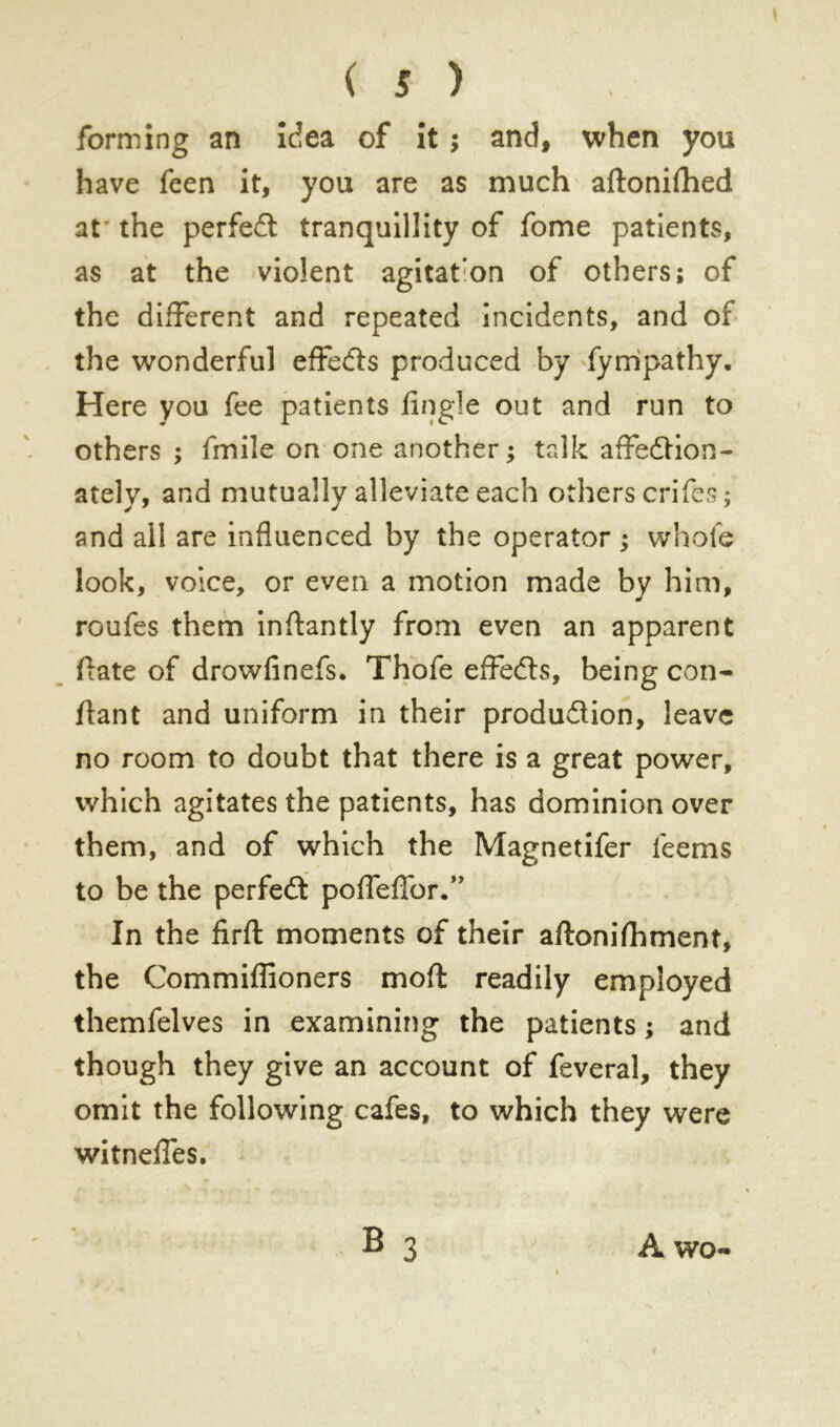 forming an idea of it ; and, when you have feen it, you are as much aftonifhed at the perfect tranquillity of fome patients, as at the violent agitaton of others; of the different and repeated incidents, and of the wonderful effects produced by fyrripathy. Here you fee patients Angle out and run to others ; fmile on one another; talk affedtion- ately, and mutually alleviate each others crifes ; and all are influenced by the operator ; whole look, voice, or even a motion made by him, roufes them inflantly from even an apparent flate of drowfinefs. Thofe effedls, being con- fiant and uniform in their produdtion, leave no room to doubt that there is a great power, which agitates the patients, has dominion over them, and of which the Magnetifer feems to be the perfedt poffeffor.” In the firft moments of their aftonifhment, the Commiffioners moft readily employed themfelves in examining the patients ; and though they give an account of feveral, they omit the following cafes, to which they were witneffes. A wo-