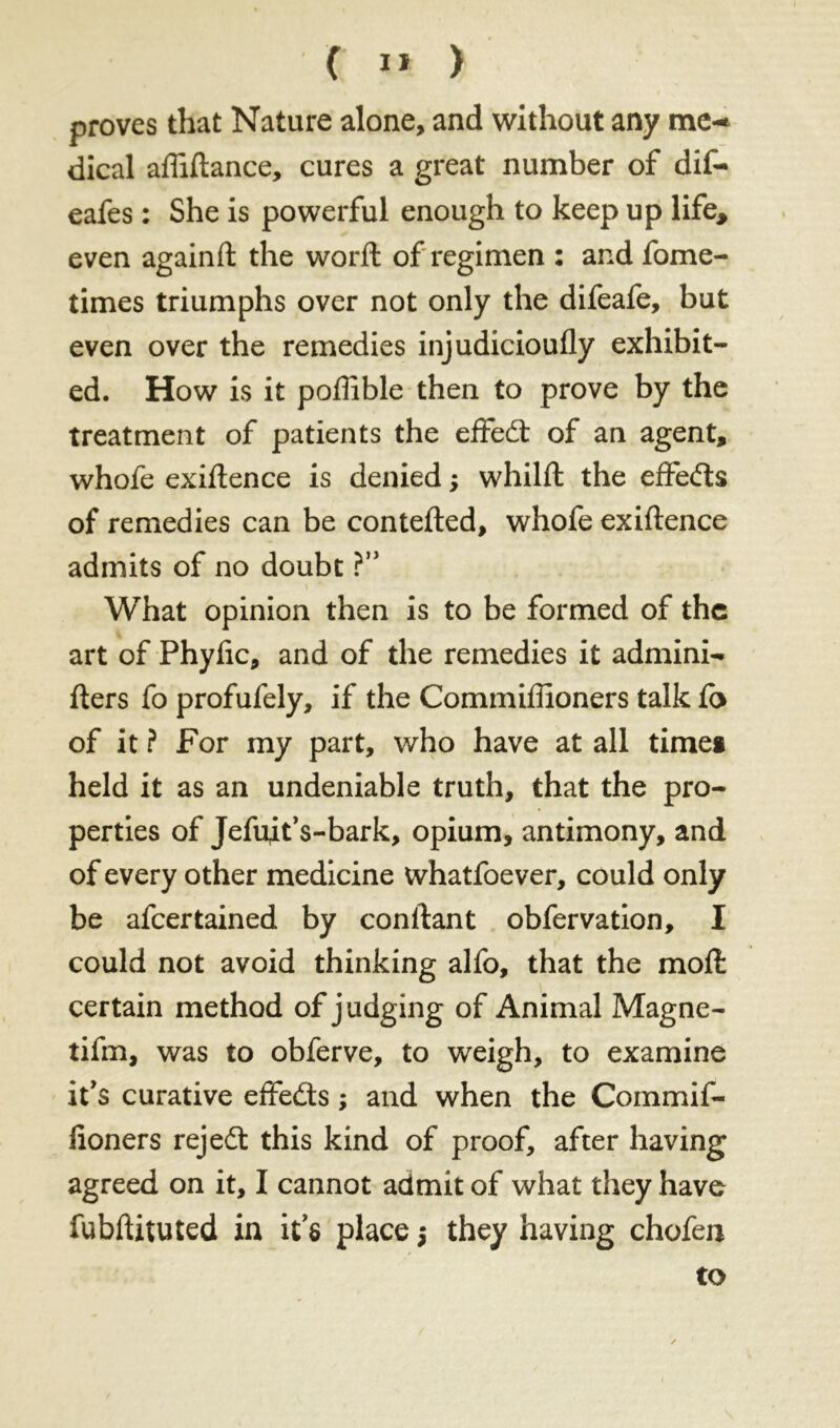 proves that Nature alone, and without any me- dical affiftance, cures a great number of dif- eafes : She is powerful enough to keep up life* even againft the word: of regimen : and fome- times triumphs over not only the difeafe, but even over the remedies injudicioufly exhibit- ed. How is it poffible then to prove by the treatment of patients the effed of an agent, whofe exigence is denied ; whilffc the effeds of remedies can be contefted, whofe exiftence admits of no doubt ?” What opinion then is to be formed of the art of Phyfic, and of the remedies it admini- fters fo profufely, if the Commiffioners talk fb of it ? For my part, who have at all timei held it as an undeniable truth, that the pro- perties of Jefujt’s-bark, opium, antimony, and of every other medicine whatfoever, could only be afcertained by confiant obfervation, I could not avoid thinking alfo, that the mod certain method of judging of Animal Magne- tifm, was to obferve, to weigh, to examine it's curative effeds ; and when the Commif- fioners rejed this kind of proof, after having agreed on it, I cannot admit of what they have fubftituted in it's place $ they having chofen to