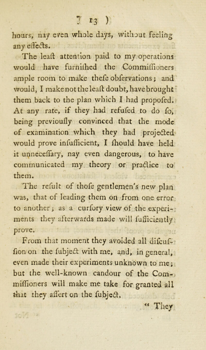 hoars, nay even whole days, without Feeling any effects. The lead attention paid to my operations would have furniihed the Commiiîîoners ample room to make thefe obfervations ; and would, I make not the leaft doubt, havebrought them back to the plan which I had propofed. At any rate, if they had refufed to do fo, being previoufly convinced that the mode of examination which they had projected would prove infufficient, I fhould have held it unneceflary, nay even dangerous, to have communicated my theory or pradice to them. % The refult of thofe gentlemen's new plan was, that of leading them on from one error to another ; as a curfury view of the experi- ments they afterwards made will fudicieatly prove. From that moment they avoided all difeuf- fion on the fubjed with me, and, in genera!, even made their experiments unknown to me; but the well-known candour of the Corn- miflioners will make me take for granted all that they aifert on the fubjed. “ They