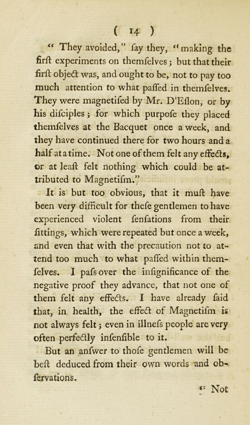 “ They avoided,” fay they, “making the firft experiments on themfelves ; but that their firft objedt was, and ought to be, not to pay too much attention to what pafled in themfelves. They were magnetifed by Mr. D’Eflon, or by his difciples j for which purpofe they placed themfelves at the Bacquet once a week, and they have continued there for two hours and a half atatime. Not one of them felt any effedls, or at lead; felt nothing which could be at- tributed to Magnetifm.” It is but too obvious, that it mull have been very difficult for thefe gentlemen to have experienced violent fenfations from their fittings, which were repeated but once a week, and even that with the precaution not to at- tend too much to what paffed within them- felves. I pafsover the infignificance of the negative proof they advance, that not one of them felt any effeds. I have already faid that, in health, the effed of Magnetifm is not always felt ; even in illnefs people are very often perfedly infenfible to it. But an anfwer to thofe gentlemen will be bed: deduced from their own words and ob^ fervations. *c Not