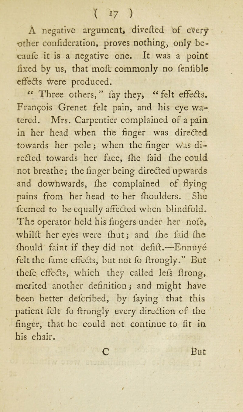 ( *7 ) À negative argument* diverted of e^erÿ other confideration, proves nothing, only be- caufe it is a negative one. It was a point fixed by us, that mort commonly no fenfible effedls \Vere produced. “ Three others, ” lay they* “ felt effedts. François Grenet felt pain, and his eye wa- tered. Mrs. Carpentier complained of a pain in her head when the finger was directed towards her pole ; when the finger was di- rected towards her face, the faid the could not breathe; the finger being diredted upwards and downwards, file complained of flying pains from her head to her (houlders. She feemed to be equally affedted when blindfold. The operator held his fingers under her nofe, whilft her eyes were fliut ; and fhe laid (he fhould faint if they did not defift.—Ennuyé felt the fame effedts, but not fo ftrongly.” But thefe effedts, which they called lefs flrong, merited another definition ; and might have been better defcribed, by faying that this patient felt fo ftrongly every direction of the finger, that he could not continue to fit in his chair. C But i