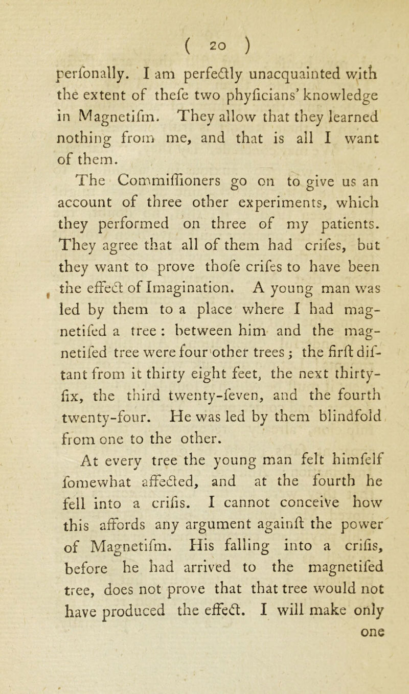 ( 2° ) rerfonally. I am perfectly unacquainted with the extent of thefe two phyficians’ knowledge in Magnetifm. They allow that they learned nothing from me, and that is all I want of them. » The Commilfioners go on to give us an account of three other experiments, which they performed on three of my patients. They agree that all of them had crifes, bat they want to prove thofe crifes to have been the effect of Imagination. A young man was led by them to a place where I had mag- netifed a tree : between him and the mag- netifed tree were lour other trees ; the firft dis- tant from it thirty eight feet, the next thirty- fix, the third twenty-feven, and the fourth twenty-four. He was led by them blindfold i from one to the other. At every tree the young man felt himfelf fomewhat affeded, and at the fourth he fell into a crifis. I cannot conceive how this affords any argument againft the power of Magnetifm. His falling into a crifis, before he had arrived to the magnetifed tree, does not prove that that tree would not have produced the effed. I will make only one