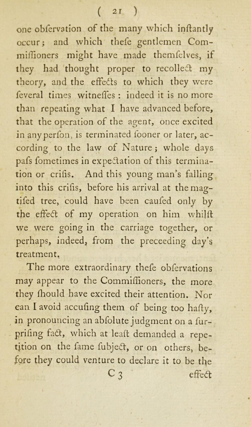 one obfervation of the many which inftantly occur; and which thefe gentlemen Com- mifiioners might have made themfelves, if they had thought proper to recollect my theory, and the effeds to which they were feveral times witnefles : indeed it is no more than repeating what I have advanced before, that the operation of the agent, once excited in anyperfon, is terminated fooner or later, ac- cording to the law of Nature ; whole days pafs fometimes in expectation of this termina- \ tion or crifis. And this young man’s falling into this crifis, before his arrival at themag- tifed tree, could have been caufed only by the effed of my operation on him whilft we were going in the carriage together, or perhaps, indeed, from the preceeding day’s treatment. The more extraordinary thefe obfervations may appear to the Commiffioners, the more they fhould have excited their attention. Nor can I avoid accufing them of being too hafty, in pronouncing an abfolute judgment on a fur- priling fadt, which at lead demanded a repe- tition on the fame fubjed, or on others, be- fore they could venture to declare it to be the C 3 effed