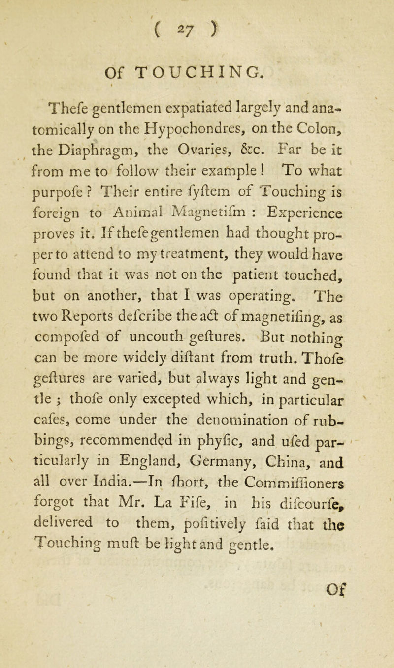 Of TOUCHING. I Thefe gentlemen expatiated largely and ana- tomically on the Hypochondres, on the Colon, the Diaphragm, the Ovaries, &c. Far be it from me to follow their example ! To wThat purpofe ? Their entire fyftem of Touching is foreign to Animal Magnetifm : Experience proves it. If thefegentlemen had thought pro- per to attend to my treatment, they would have found that it was not on the patient touched, but on another, that I was operating. The two Reports defcribe the a<ft of magnetiftng, as compofed of uncouth geftures. But nothing can be more widely diftant from truth. Thofe geftures are varied, but always light and gen- tle ; thofe only excepted which, in particular cafes, come under the denomination of rub- bings, recommended in phyfic, and ufed par- ticularly in England, Germany, China, and all over India.—In fhort, the Commiftioners forgot that Mr. La Fife, in his difcourfe, delivered to them, pofitively faid that the Touching muft be light and gentle.