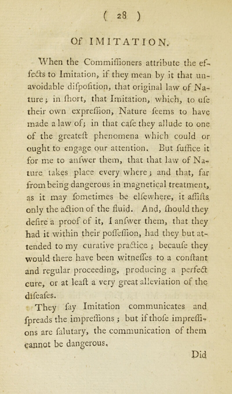 Of IMITA T ION. When the Commiflïoners attribute the ef- fects to Imitation, if they mean by it that un- avoidable difpofition, that original law of Na- ture ; in fhort, that Imitation, which, to ufe their own expreffion. Nature feems to have made a law of; in that cafe they allude to one of the greateft phenomena which could or ought to engage our attention. But fuffiçe it for me to anfvver them, that that law of Na-* ture takes place every where ; and that, far from being dangerous in magnetical treatment, as it may fometimes be elfewhere, it affifls only the adion of the fluid. And, fhould they defire a proof of it, I anfvver them, that they had it within their poflefiion, had they but at- tended to my curative pradice ; becaufe they would there have been witnefies to a confiant and regular proceeding, producing a perfed cure, or at leaf! a very great alleviation of the difeafes. They fay Imitation communicates and fpreads the impreflions ; but if thofe impreflN ons are falutary, the communication of them cannot be dangerous. T Did