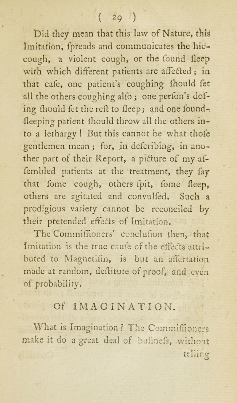 Did they mean that this law of Nature, this Imitation, fpreads and communicates the hic- cough, a violent cough, or the found deep with which different patients are aliened; in that cafe, one patient’s coughing fliould fet all the others coughing alfo ; one perfon’s dol- ing fhould fet the red to deep; and one found-, deeping patient diould throw all the others in- to a lethargy ! But this cannot be what thofe gentlemen mean ; for, jn defcribing, in ano- ther part of their Report, a picture of my af- fembled patients at the treatment, they fay that fome cough, others (pit, fome deep), others are agitated and convulfed. Such a prodigious variety cannot be reconciled by their pretended effeds of Imitation. The Com million erf cunclufion then, that Imitation is the true caufe of the effects attri- buted to Magnetifm, is but an affertarion, made at random, deditute of proof, and even of probability. Of IMAGINATION. What is Imagination ? The Commlffioners make it do a great deal of budnds, without idling o