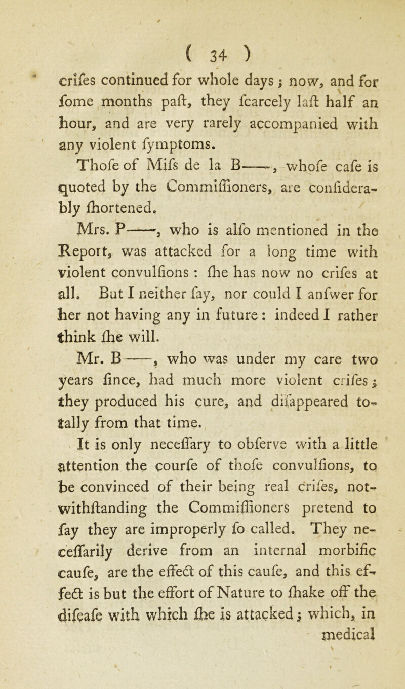 crifes continued for whole days ; now, and for  \ fome months part, they lcarcely laft half an hour, and are very rarely accompanied with any violent Symptoms. Thofe of Mifs de la B whofe cafe is quoted by the Commiffioners, are confidera- bly ffiortened, Mrs. P , who is alfo mentioned in the Report, was attacked for a long time with violent convulfions : fhe has now no crifes at alh But I neither fay, nor could I anfwer for her not having any in future : indeed I rather think Ihe will. Mr. B -—, who was under my care two years fince, had much more violent crifes ; they produced his cure, and disappeared to- tally from that time. It is only neceffary to obferve with a little attention the courfe of thofe convulfions, to he convinced of their being real crifes, not- withstanding the Commiffioners pretend to fay they are improperly fo called. They ne- ceffarily derive from an internal morbific caufe, are the effed of this caufe, and this ef-* fed is but the effort of Nature to fhake off the difeafe with which ffie is attacked j which, in medical