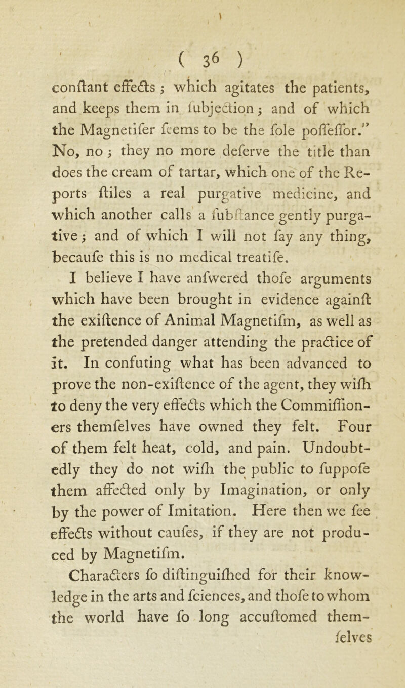 \ \ ( 36 ) confiant effects ; which agitates the patients, and keeps them in lubjection ; and of which the Magnetifer feems to be the foie pofTefTor.” No, no ; they no more deferve the title than does the cream of tartar, which one of the Re- ports finies a real purgative medicine, and which another calls a fub ance gently purga- tive ; and of which I will not fay any thing, becaufe this is no medical treatife. I believe I have anfwered thole arguments o which have been brought in evidence againfl the exigence of Animal Magnetifm, as well as the pretended danger attending the pradice of it. In confuting what has been advanced to prove the non-exiflence of the agent, they wifh to deny the very effeds which the Commiffion- ers themfelves have owned they felt. Four of them felt heat, cold, and pain. Undoubt- edly they do not wifh the public to fuppofe them affeded only by Imagination, or only by the power of Imitation. Here then we fee effeds without caufes, if they are not produ- ced by Magnetifm. Charaders fo diftinguifhed for their know- ledge in the arts and fciences, and thofe to whom the world have fo long accuftomed them- felves