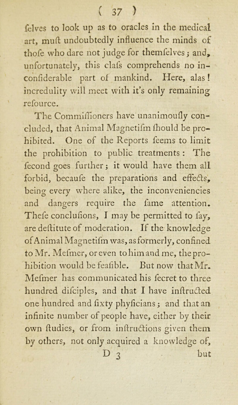 I fdves to look up as to oracles In the medical art, mud: undoubtedly influence the minds of thofe who dare not judge for themfelves ; and, unfortunately, this clafs comprehends no in- confiderabte part of mankind. Here, alas! incredulity will meet with it’s only remaining refource. The Commifiioners have unanimoufly con- cluded, that Animal Magnetifm fhould be pro- hibited. One of the Reports feems to limit the prohibition to public treatments : The fécond goes further; it would have them all forbid, becaufe the preparations and effedts, be in 2: everv where alike, the inconveniencies and dangers require the fame attention. Thefe conclufions, I may be permitted to fay, are destitute of moderation. If the knowledge of Animal Magnetifm was, as formerly, confined to Mr. Mefmer, or even to him and me, the pro- hibition would be feafible. But now that Mr. Mefmer has communicated his fecret to three hundred difciples, and that I have inflrucled one hundred and fixty phyficians ; and that an infinite number of people have, either by their own ftudies, or from inftrudtions given them by others, not only acquired a knowledge of, D 3 . but