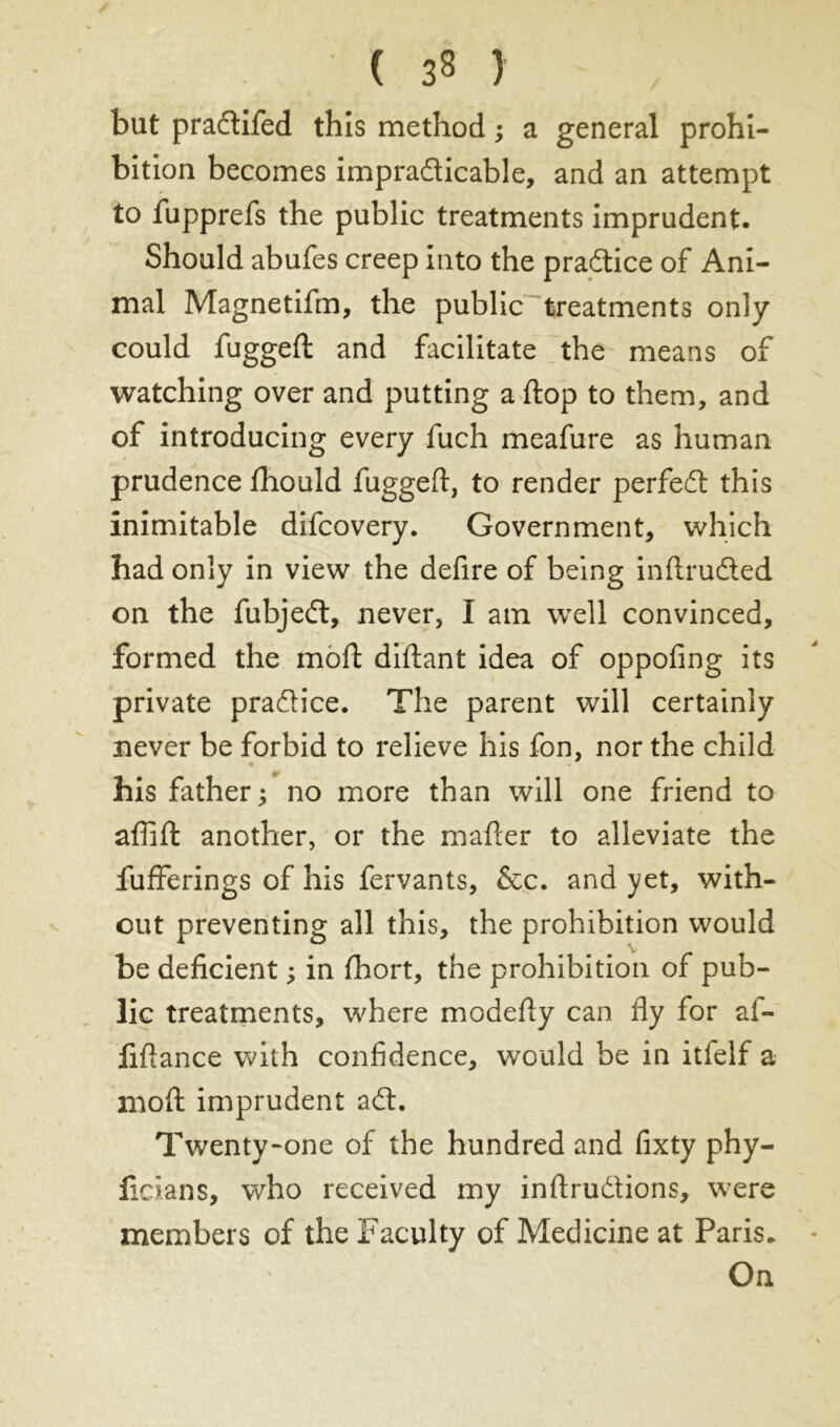 but praflifed this method ; a general prohi- bition becomes impraticable, and an attempt to fupprefs the public treatments imprudent. Should abufes creep into the practice of Ani- mal Magnetifm, the public treatments only could fuggeft and facilitate the means of watching over and putting a ftop to them, and of introducing every fuch meafure as human prudence fhould fugged, to render perfect this inimitable difcovery. Government, which had only in view the defire of being indrudted on the fubjeft, never, I am well convinced, formed the mod: diftant idea of oppofing its private practice. The parent will certainly never be forbid to relieve his fon, nor the child his father ; no more than will one friend to afiift another, or the mafter to alleviate the fufferings of his fervants, &c. and yet, with- out preventing all this, the prohibition would be deficient ; in (hort, the prohibition of pub- lic treatments, where modedy can fly for al- fiflance with confidence, would be in itfelf a mod: imprudent adt. Twenty-one of the hundred and fixty phy- ficians, who received my inftrudions, were members of the Faculty of Medicine at Paris. On