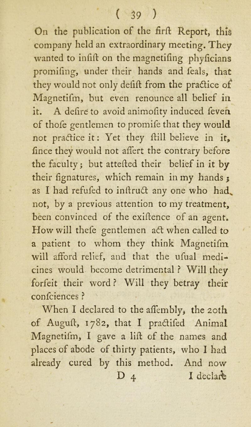 On the publication of the firft Report, thïâ company held an extraordinary meeting. They wanted to inlift on the magnetiling phylicians promifmg, under their hands and feals, that they would not only defift from the pradice o£ Magnetifm, but even renounce all belief in it. A déliré to avoid animolitv induced feven ✓ of thofe gentlemen to promife that they would not pradice it : Yet they ftill believe in it* fince they would not afleft the contrary before the faculty; but attefted their belief in it by their lignatures, which remain in my hands $ as I had refufed to inftrud any one who hadv not, by a previous attention to my treatment, been convinced of the exiftence of an agent. How will thefe gentlemen ad when called to a patient to whom they think Magnetifm will afford relief, and that the ufual medi- cines would become detrimental ? Will they forfeit their word ? Will they betray their confciences ? ' When I declared to the affembly, the 20th of Auguft, 1782, that I pradifed Animal Magnetifm, I gave a lift of the names and places of abode of thirty patients, who I had already cured by this method. And now D 4 I déclaré