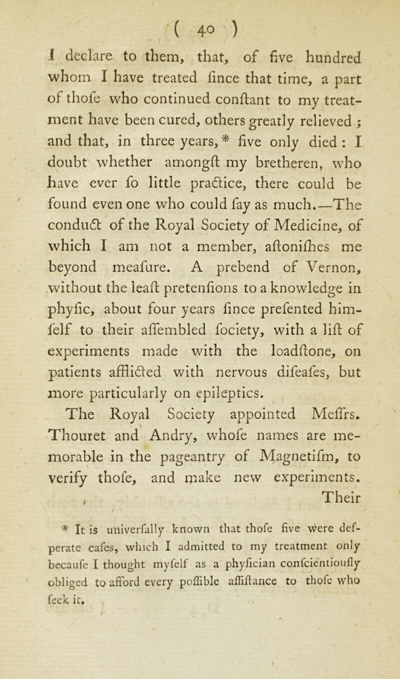 - I • i declare to them, that, of five hundred whom I have treated fince that time, a part of thofe who continued confiant to my treat- ment have been cured, others greatly relieved ; and that, in three years, * five only died : I doubt whether amongft my bretheren, who have ever fo little practice, there could be found even one who could fay as much.—The conduct of the Royal Society of Medicine, of which I am not a member, aftonifhes me beyond meafure. A prebend of Vernon, without the leaft prétendons to a knowledge in phyfic, about four years fince prefented him- felf to their afiembled fociety, with a lift of experiments made with the loadftone, on patients afflided with nervous difeafes, but more particularly on epileptics. The Royal Society appointed Meffrs. Thouret and Andry, whofe names are me- morable in the pageantry of Magnetifm, to verify thofe, and make new experiments. , Their * It is uiliverfally known that thofe five were def- perate cafes, which I admitted to my treatment only becaufe I thought myfelf as a phyfician confcientioufly obliged to afford every polfible affiftance to thofe who feek it.