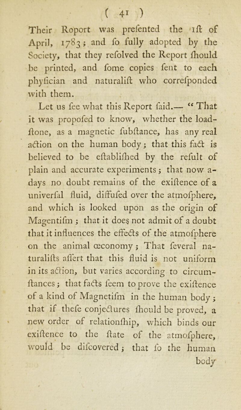 Their Roport was prefen ted the ift of April, 1783; and fo fully adopted by the Society, that they refolved the Report fhould be printed, and fome copies fent to each phyfician and naturalift who correfponded with them. Let us fee what this Report faid.— cc That it was propofed to know, whether the load- Rone, as a magnetic fubftance, has any real adion on the human body ; that this fad is believed to be eftablifhed by the refult of plain and accurate experiments ; that now a- days no doubt remains of the exiftence of a univerfal fluid, diffufed over the atmofphere, and which is looked upon as the origin of Magentifm ; that it does not admit of a doubt that it influences the effeds of the atmofphere on the animal ceconomy ; That feveral na- turalists allert that this fluid is not uniform in its adion, but varies according to circum- stances ; that fads feem to prove the exiftence of a kind of Magnetifm in the human body ; that if thefe conjedures fhould be proved, a new order of relationfhip, which binds our existence to the Slate of the atmofphere, would be difcovered ; that fo the human body 1