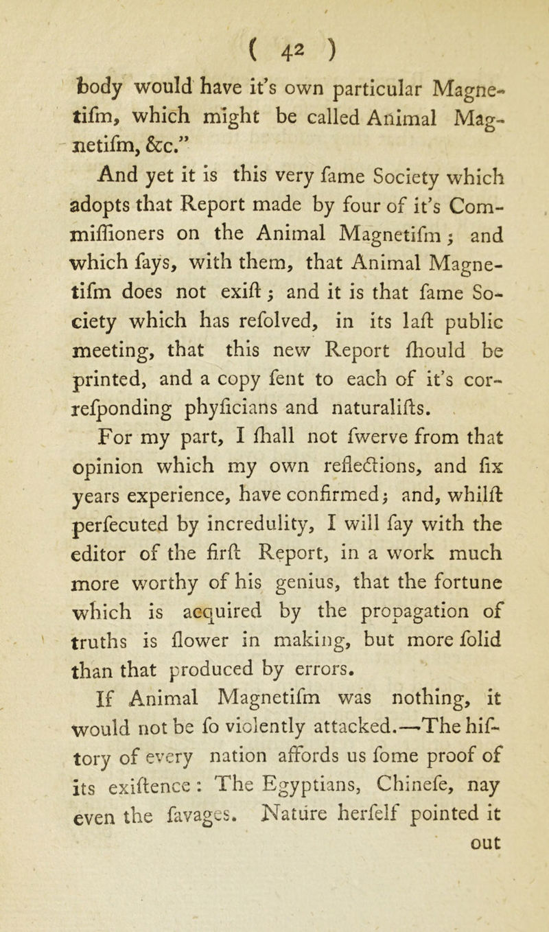 body would have it’s own particular Magne- tifm, which might be called Animal Mag- - netifm, &c.” And yet it is this very fame Society which adopts that Report made by four of it's Com- miffioners on the Animal Magnetifm ; and which fays, with them, that Animal Magne- tifm does not exift ; and it is that fame So- ciety which has refolved, in its laft public meeting, that this new Report fhould be printed, and a copy fent to each of it’s cor- refponding phyficians and naturalifts. For my part, I fhall not fwerve from that opinion which my own reflections, and fix years experience, have confirmed; and, whilit perfecuted by incredulity, I will fay with the editor of the firfi Report, in a work much more worthy of his genius, that the fortune which is acquired by the propagation of truths is flower in making, but more folid than that produced by errors. If Animal Magnetifm was nothing, it Would not be fo violently attacked.-—1The hif- tory of every nation affords us fome proof of its exiftence : The Egyptians, Chinefe, nay even the favages. Nature herfelf pointed it out