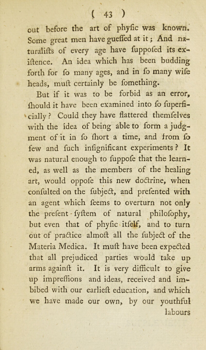 V i out before the art of phyfic was known. Some great men have gueflfed at it ; And na- tura'lifts of every age have fuppofed its ex- iftence. An idea which has been budding forth for fo many ages, and in fo many wife heads, muft certainly be fomething. But if it was to be forbid as an error, fhould it have been examined into fo fuperfi- cially ? Could they have flattered themfelves with the idea of being able to form a judg- ment of it in fo fhort a time, and from fo few and fuch infignificant experiments ? It was natural enough to fuppofe that the learn- ed, as well as the members of the healing art, would oppofe this new dodrine, when confulted on the fubjed, and prefented with an agent which feems to overturn not only the prefent - fyftem of natural philofophy, but even that of phyfic itfelf, and to turn out of pradice almoft all the fubjed of the Materia Medica. It muft have been expeded that all prejudiced parties would take up arms againft it. It is very difficult to give up imprefiions and ideas, received and im- bibed with our earlieft education, and which we have made our own, by our youthful labours