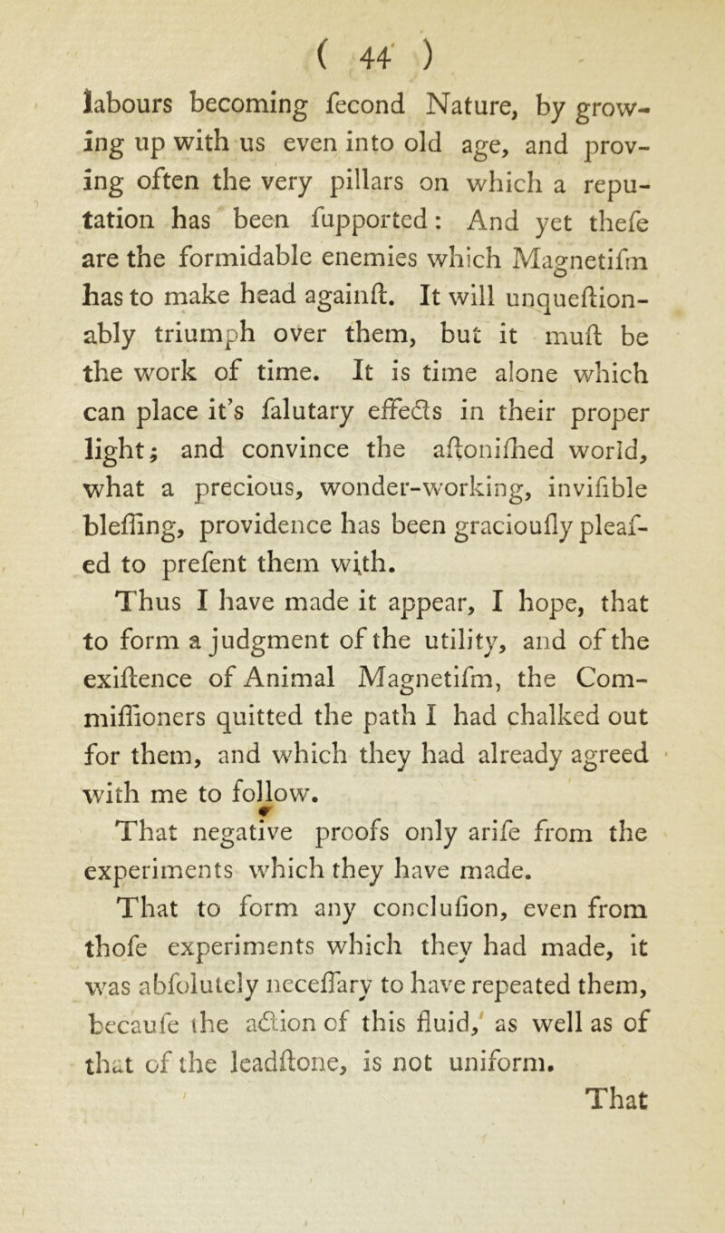 labours becoming fécond Nature, by grow- ing up with us even into old age, and prov- ing often the very pillars on which a repu- tation has been fupported : And yet thefe are the formidable enemies which Ma^netifin O has to make head againft. It will unqueftion- ably triumph over them, but it muft be the work of time. It is time alone which can place it’s falutary effeds in their proper light; and convince the aftonifhed world, what a precious, wonder-working, invifible bleffing, providence has been gracioufly pleaf- ed to prefent them with. Thus I have made it appear, I hope, that to form a judgment of the utility, and of the exiftence of Animal Magnetifm, the Com- miflioners quitted the path I had chalked out for them, and which they had already agreed with me to follow. f That negative proofs only arife from the experiments which they have made. That to form any conclufion, even from thofe experiments which they had made, it was abfolutely neceflary to have repeated them, becaufe the adion of this fluid, as well as of that of the Jeadftone, is not uniform. / That