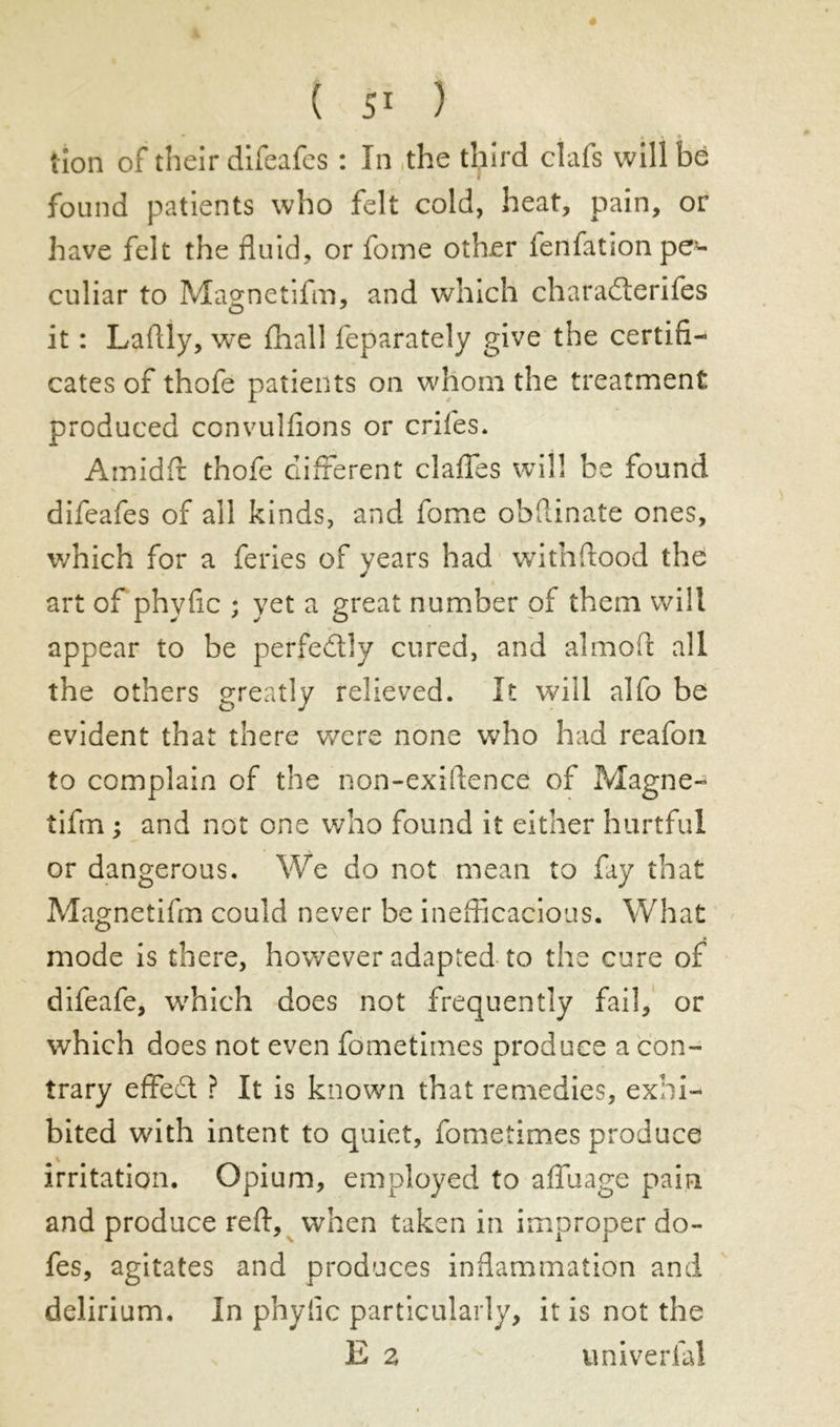 tion of their difeafes : In the third clafs will be found patients who felt cold, heat, pain, or have felt the fluid, or fome other lenfationpe- culiar to Magnetifm, and which charadterifes it : Laflly, we fhall feparately give the certifi- cates of thofe patients on whom the treatment produced convulfions or crifes. Amidft thofe different daffies will be found difeafes of all kinds, and fome obfiinate ones, v/hich for a feries of years had withftood the « art of phyfic ; yet a great number of them will appear to be perfectly cured, and almoft all the others greatly relieved. It will alfo be evident that there were none who had reafou to complain of the non-exiftence of Magne- tifm ; and not one who found it either hurtful or dangerous. We do not mean to fay that Magnetifm could never be inefficacious. What mode is there, however adapted to the cure of difeafe, wrhich does not frequently fail, or which does not even fometimes produce a con- trary effedt ? It is known that remedies, exhi- bited with intent to quiet, fometimes produce irritation. Opium, employed to affilage pain and produce reft, when taken in improper do- fes, agitates and produces inflammation and delirium. In phyfic particularly, it is not the E 2 univerfal