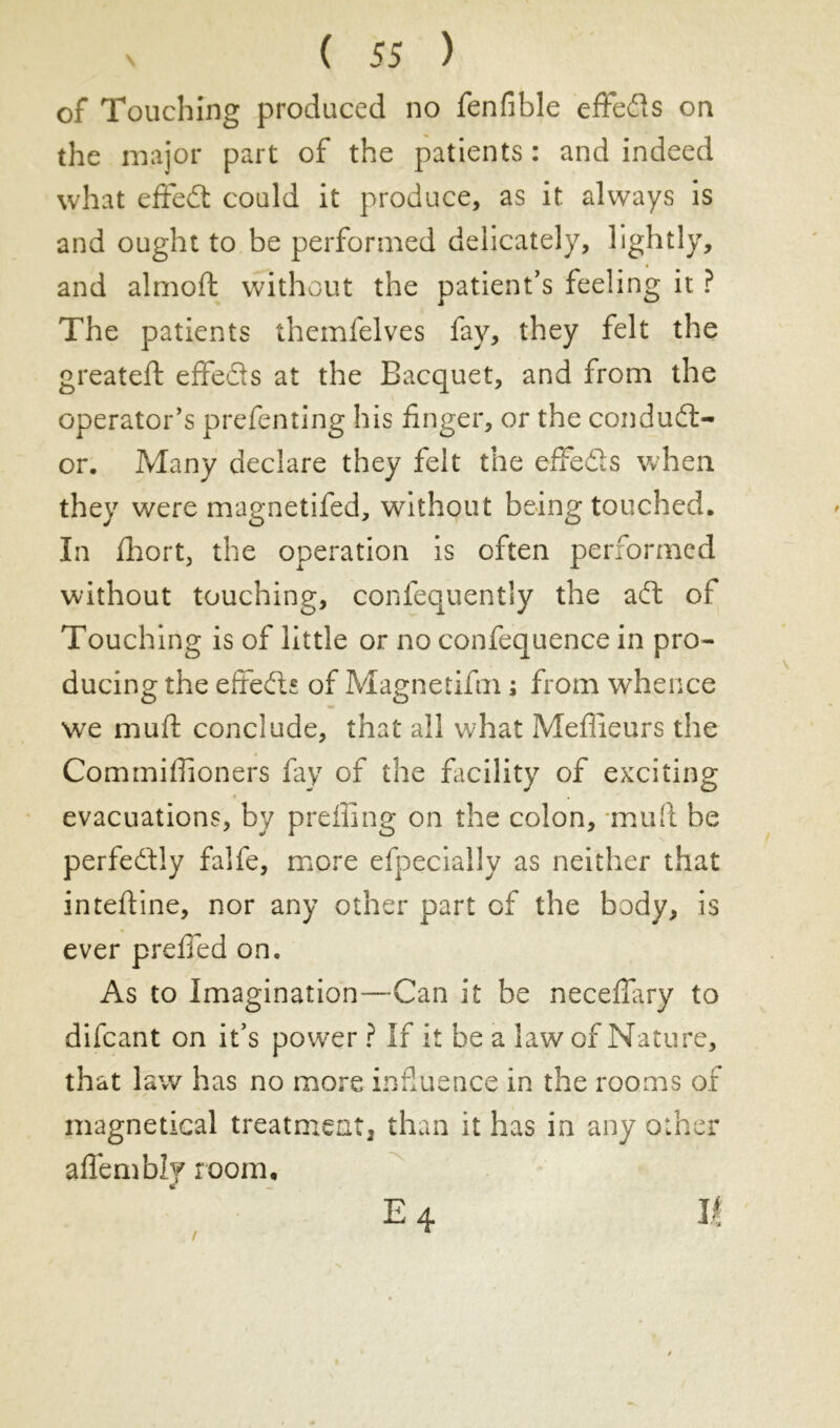 of Touching produced no fenlible effeds on the major part of the patients : and indeed what effed could it produce, as it always is and ought to be performed delicately, lightly, « and almoft without the patient’s feeling it ? The patients themfelves fay, they felt the greateft effects at the Bacquet, and from the operator's prefenting his finger, or the conduct- or. Many declare they felt the effeds when they were magnetifed, without being touched. In Abort, the operation is often performed without touching, confequently the ad: of Touching is of little or no confequence in pro- ducing the effeds of Magnetifm ; from whence we muff conclude, that ail what Meilleurs the Commiffioners fay of the facility of exciting evacuations, by preiling on the colon, mull be perfedly falfe, more efpeciaily as neither that inteftine, nor any other part of the body, is ever preffed on. As to Imagination—-Can it be neceffiry to difcant on it’s power ? If it be a law of Nature, that law has no more influence in the rooms of magnetical treatment than it has in any other affembly room, E 4 II