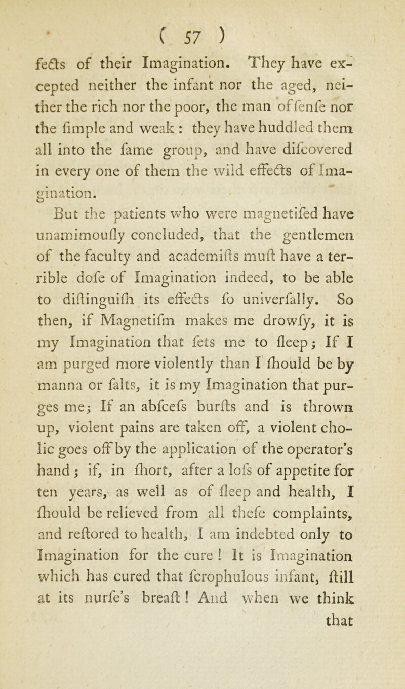 feds of their Imagination. They have ex- cepted neither the infant nor the aged, nei- ther the rich nor the poor, the man offenfe nor the fimple and weak : they have huddled them all into the fame group, and have dilcovered in every one of them the wild effeds of Ima- gination. But the patients who were magnetifed have unamimoudy concluded, that the gentlemen of the faculty and academics mud have a ter- rible dofe of Imagination indeed, to be able to didinguifh its effeds fo univerfally. So then, if Magnetifm makes me drowfy, it is my Imagination that fets me to deep ; If I am purged more violently than I diould be by manna or faits, it is my Imagination that pur- ges me; If an abfcefs burds and is thrown up, violent pains are taken off, a violent cho- lic goes off by the application of the operator's hand ; if, in fhort, after a lofs of appetite for ten years, as well as of deep and health, I fhould be relieved from all thefe complaints, and reftored to health, I am indebted only to Imagination for the cure ! It is Imagination which has cured that fcrophulous infant, dill at its nurfe’s bread; ! And when we think that