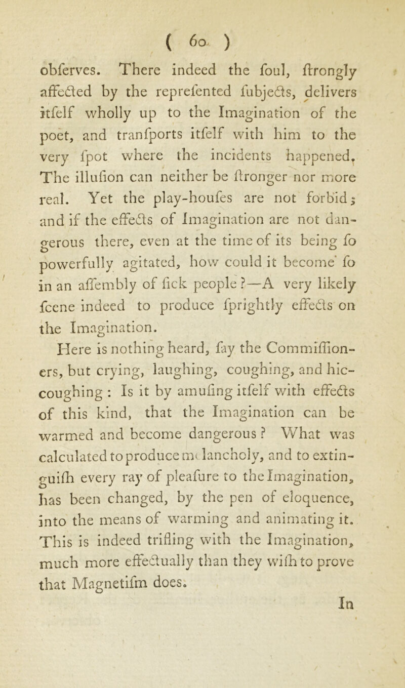 ( 6° ) obferves. There indeed the foul, ftrongly affeded by the reprefented fubjeds, delivers itfelf wholly up to the Imagination of the poet, and tranfports itfelf with him to the very fpot where the incidents happened. The illufion can neither be Aronger nor more real. Yet the play-houfes are not forbid ; and if the effeds of Imagination are not dan- gerous there, even at the time of its being fo powerfully agitated, how could it become’ fo in an affembly of fick people ?—A very likely fcene indeed to produce fprightly effeds on the Imagination. Here is nothing heard, fay the Commiffion- ers, but crying, laughing, coughing, and hic- coughing : Is it by amufing itfelf with effeds of this kind, that the Imagination can be warmed and become dangerous ? What was calculated to produce m< lancholy, and to extin- guifh every ray of pleafure to the Imagination, has been changed, by the pen of eloquence, into the means of warming and animating it. This is indeed trifling with the Imagination, much more effedually than they with to prove that Magnetifm does. la