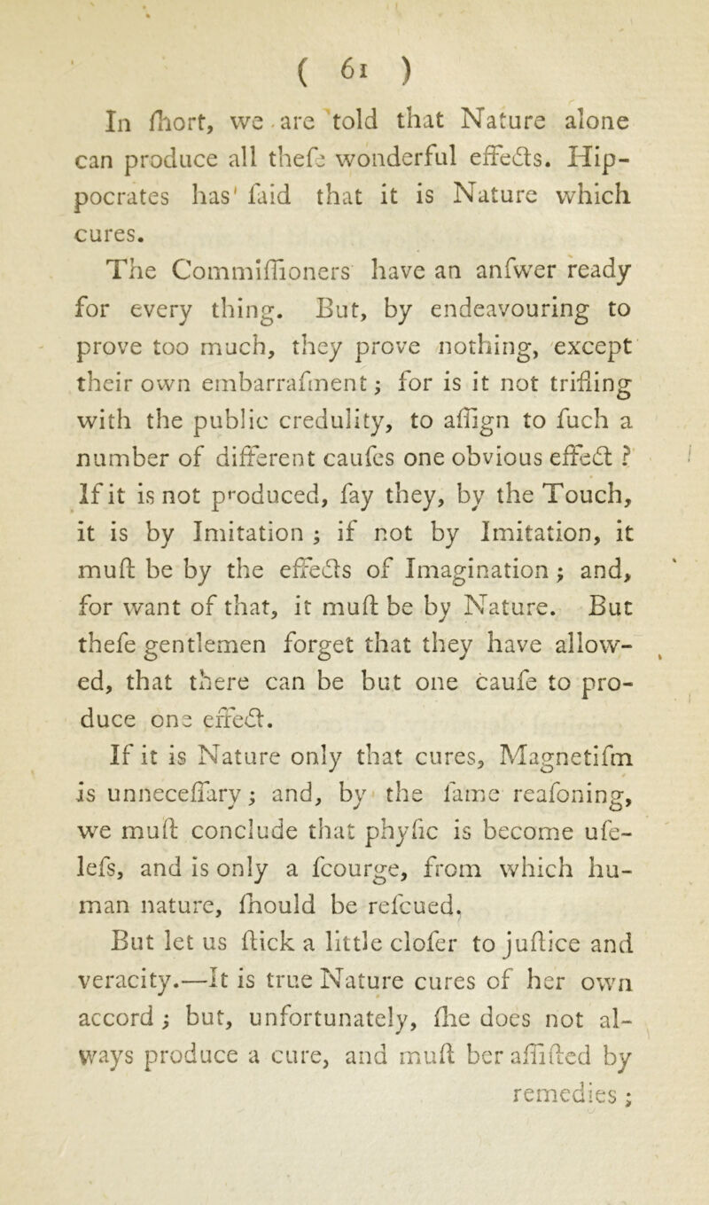 In fliort, we are told that Nature alone can produce all thefe wonderful effeds. Hip- pocrates has' faid that it is Nature which cures. The Commiffioners have an anfwer ready for every thing. But, by endeavouring to prove too much, they prove nothing, except their own embarrafment ; for is it not trifling with the public credulity, to affign to fuch a number of different caufes one obvious effed ? If it is not produced, fay they, by the Touch, it is by Imitation ; if not by Imitation, it mull be by the effeds of Imagination ; and, for want of that, it mud be by Nature. But thefe gentlemen forget that they have allow- ed, that there can be but one caufe to pro- duce one erred. If it is Nature only that cures, Magnetifm is unneceflary ; and, by the lame reafoning, we mail conclude that phyflc is become ufe- lefs, and is only a fcourge, from which hu- man nature, Ihould be refcued. But let us flick a little clofer to juflice and veracity.—It is true Nature cures of her own accord ; but, unfortunately. Hie does not al- ways produce a cure, and muft beraflifted by remedies ;