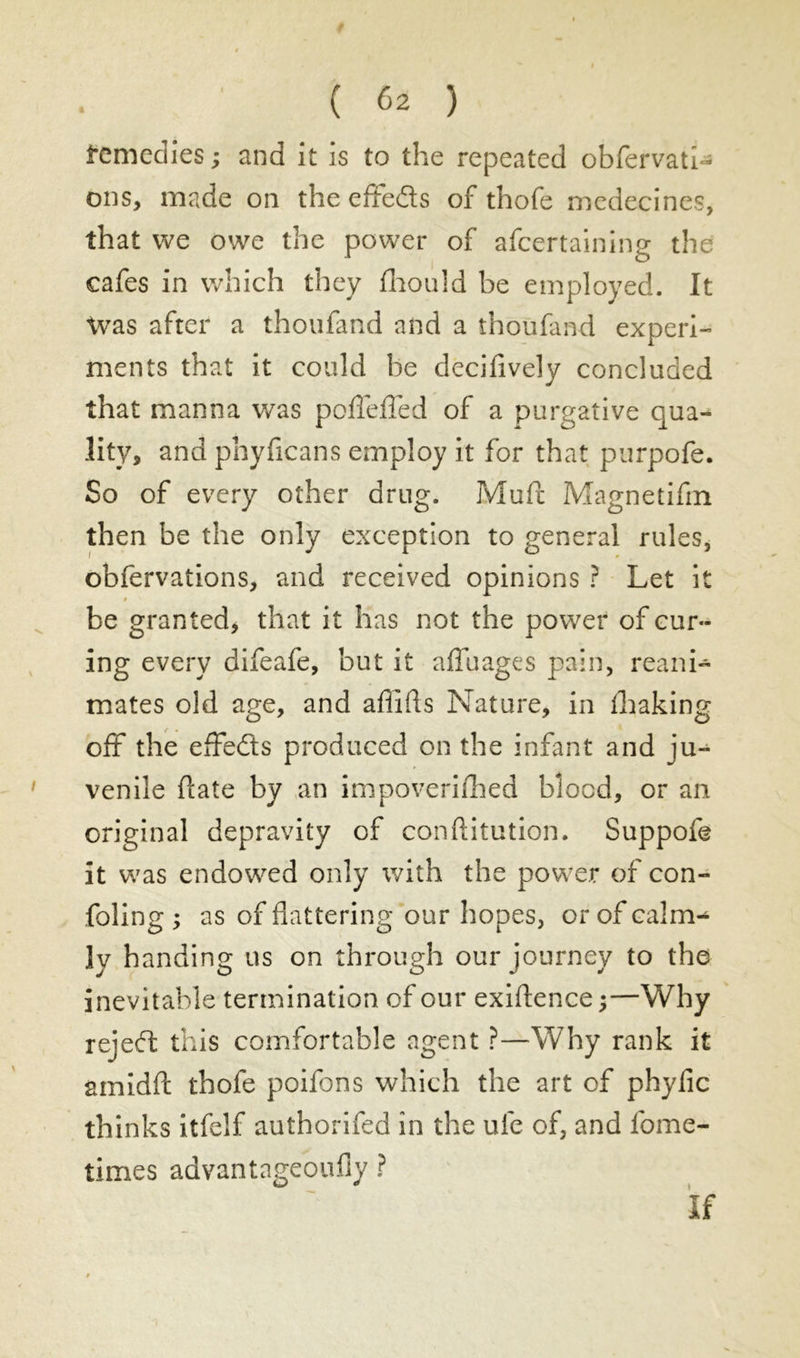 femedies ; and it is to the repeated obfervatl- ons, made on theeffeds of thofe médecines, that we owe the power of afcertaining the cafes in which they fhould be employed. It Was after a thoufand and a thoufand experi- ments that it could be decifively concluded that manna was pofleffed of a purgative qua- lity, and phyficans employ it for that purpofe. So of every other drug. Muft Magnetifm then be the only exception to general rules, obfervations, and received opinions ? Let it t be granted, that it has not the power of cur- ing every difeafe, but it affûtages pain, reani- mates old age, and affifls Nature, in flhaking off the effeds produced on the infant and ju- venile date by an impoverifhed blood, or an original depravity of conftitution. Suppofe it was endowed only with the power of con- foling y as of flattering our hopes, or of calm- ly handing us on through our journey to the inevitable termination of our existence ;—Why rejed this comfortable agent ?—Why rank it amidfl: thole poifons which the art of phyfic thinks itfelf authorifed in the ufe of, and fome- times advantageoufiy ?