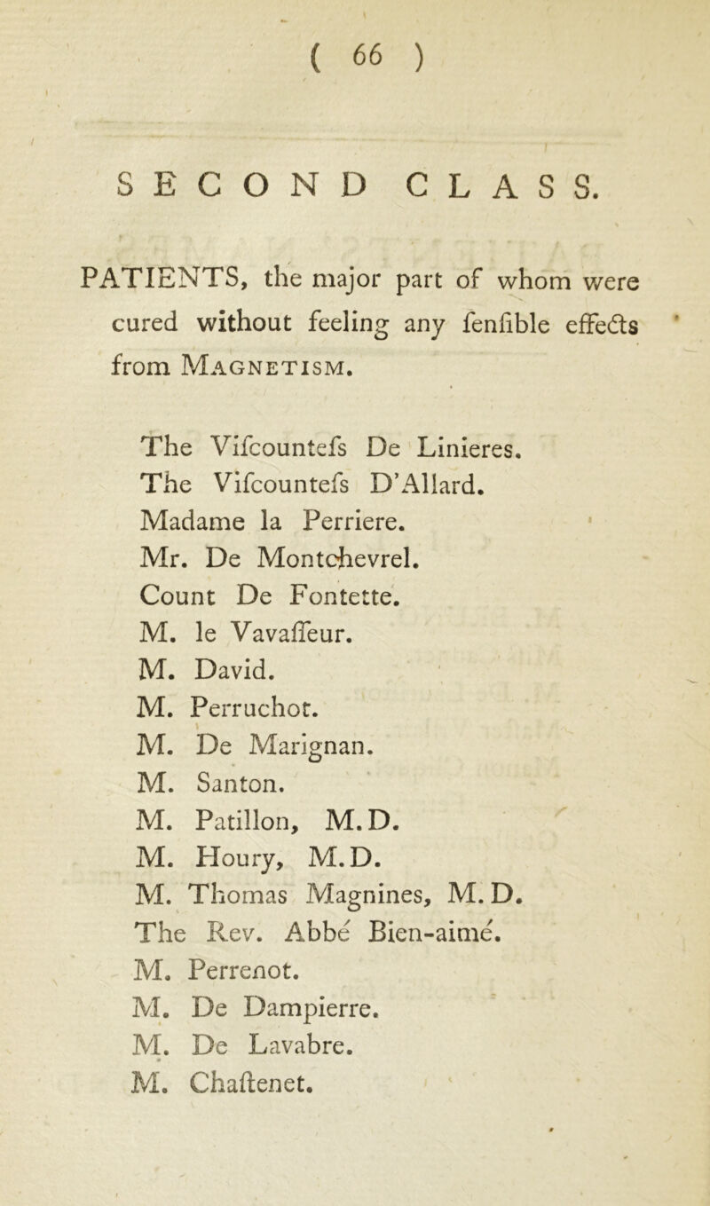 SECOND CLASS. PATIENTS, the major part of whom were cured without feeling any fenfible effe&s from Magnetism. The Vifcountefs De Linieres. Tile Vifcountefs D’Allard. Madame la Perriere. Mr. De Montdievrel. Count De Fontette. M. le Vavaffeur. M. David. M. Perruchot. « M. De Marignan. M. Santon. M. Patillon, M.D. M. Floury, M.D. M. Thomas Magnines, M. D. The Rev. Abbé Bien-aimé. M. Perrenot. M. De Dampierre. M. De Lavabre. M. Chaftenet.