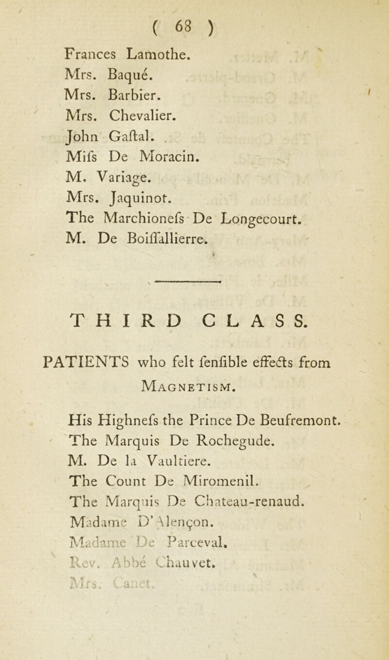 Frances Lamothe. Mrs. Baqué. Mrs. Barbier. Mrs. Chevalier. John Gaftal. Mifs De Moracin. M. Variage. Mrs. Jaquinot. The Marchionefs De Longecourt. M. De Boiffallierre. / THIRD CLASS. PATIENTS who felt fenfible effects from Magnetism. His Highnefs the Prince De Beufremont. The Marquis De Rochegude. M. De la Vaultiere. The Count De Miromenil. The Marquis De Cbateau-renaud. Madame D’ \lençon. / Madame De Parceval. Rev. Abbé Chauvet. Mr $ C.'âiicti, /