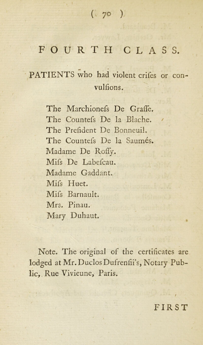 I ( 7° ) FOURTH CLASS. PATIENTS who had violent crifes or con- vulfions. The Marchionefs De Grade. The Countefs De la Blache. ' » The Prefident De Bonneuil. The Countefs De la Saumés. Madame De Rody. Mifs De Labefcau. » Madame Gaddant. Mifs Huet. Mifs Barnault. Mrs. Pinau. Mary Duhaut. Note. The original of the certidcates are lodged at Mr. DuclosDufrenfii’s, Notary Pub- lic, Rue Vivieune, Paris. < / / i FIRST