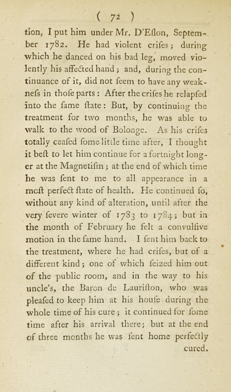 tion, I put him under Mr. D’Eflon, Septem- ber 1782. He had violent crifes ; during which he danced on his bad leg, moved vio- lently his affedted hand ; and, during the con- tinuance of it, did not feem to have any weak- nefs in thofe parts : After the crifes he relapfed into the fame ftate : But, by continuing the treatment for two months, he was able to walk to the wood of Bolonge. As his crifes totally ceafed fomedittle time after, I thought it bed; to let him continue for a fortnight long- er at the Magnetifm ; at the end of which time he was fent to me to all appearance in a mcff perfect ftate of health. He continued fo, without any kind of alteration, until after the very fevere winter of 1783 to 1784; but in the month of February he felt a convulfive motion in the fame hand. I fent him back to the treatment, where he had crifes, but of a different kind ; one of which feized him out of the public room, and in the way to his uncle's, the Baron de Laurifton, who was * 4 pleafed to keep him at his houfe during the whole time of his cure ; it continued for fome time after his arrival there; but at the end of three months he was fent home perfectly cured.