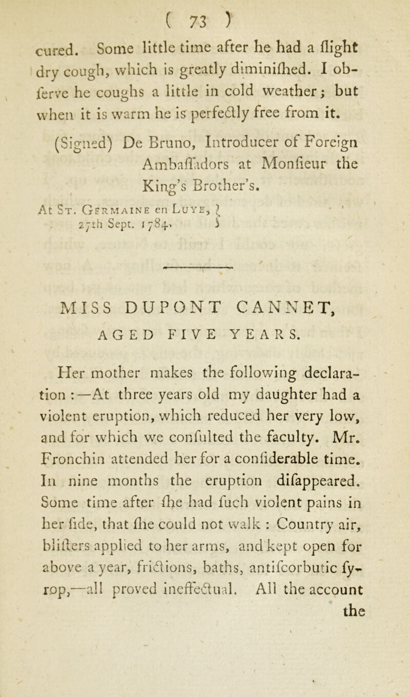 cured. Some little time after he had a flight dry cough, which is greatly diminifhed. I ob- serve he coughs a little in cold weather ; but when it is warm he is perfe&ly free from it. (Signed) De Bruno, Introducer of Foreign Ambafladors at Moniteur the King’s Brother’s. At St. Germaine en Lute, J 27th Sept. 1 784, 3 MISS DUPONT CANNET, AGED FIVE YEARS. Her mother makes the following declara- tion :—At three years old my daughter had a violent eruption, which reduced her very low, and for which we confiai ted the faculty. Mr. Fronchin attended her for a coniiderable time. In nine months the eruption difappeared. Some time after die had inch violent pains in her fide, that die could not walk : Country air, bliilers applied to her arms, and kept open for above a year, frictions, baths, antifcorbutic ly- r,op3—all proved ineffectual. All the account the r